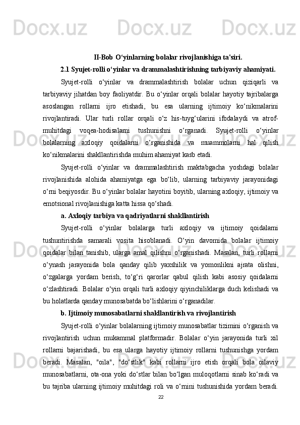 II-Bob O‘yinlarning bolalar rivojlanishiga ta'siri.
2.1 Syujet-rolli o‘yinlar va drammalashtirishning tarbiyaviy ahamiyati .
Syujet-rolli   o‘yinlar   va   drammalashtirish   bolalar   uchun   qiziqarli   va
tarbiyaviy  jihatdan   boy  faoliyatdir.  Bu  o‘yinlar  orqali   bolalar   hayotiy  tajribalarga
asoslangan   rollarni   ijro   etishadi,   bu   esa   ularning   ijtimoiy   ko‘nikmalarini
rivojlantiradi.   Ular   turli   rollar   orqali   o‘z   his-tuyg‘ularini   ifodalaydi   va   atrof-
muhitdagi   voqea-hodisalarni   tushunishni   o‘rganadi.   Syujet-rolli   o‘yinlar
bolalarning   axloqiy   qoidalarni   o‘rganishida   va   muammolarni   hal   qilish
ko‘nikmalarini shakllantirishda muhim ahamiyat kasb etadi.
Syujet-rolli   o‘yinlar   va   drammalashtirish   maktabgacha   yoshdagi   bolalar
rivojlanishida   alohida   ahamiyatga   ega   bo‘lib,   ularning   tarbiyaviy   jarayonidagi
o‘rni beqiyosdir. Bu o‘yinlar bolalar hayotini boyitib, ularning axloqiy, ijtimoiy va
emotsional rivojlanishiga katta hissa qo‘shadi.
a. Axloqiy tarbiya va qadriyatlarni shakllantirish
Syujet-rolli   o‘yinlar   bolalarga   turli   axloqiy   va   ijtimoiy   qoidalarni
tushuntirishda   samarali   vosita   hisoblanadi.   O‘yin   davomida   bolalar   ijtimoiy
qoidalar   bilan   tanishib,   ularga   amal   qilishni   o‘rganishadi.   Masalan,   turli   rollarni
o‘ynash   jarayonida   bola   qanday   qilib   yaxshilik   va   yomonlikni   ajrata   olishni,
o‘zgalarga   yordam   berish,   to‘g‘ri   qarorlar   qabul   qilish   kabi   asosiy   qoidalarni
o‘zlashtiradi.   Bolalar   o‘yin   orqali   turli   axloqiy  qiyinchiliklarga  duch   kelishadi   va
bu holatlarda qanday munosabatda bo‘lishlarini o‘rganadilar.
b. Ijtimoiy munosabatlarni shakllantirish va rivojlantirish
Syujet-rolli o‘yinlar bolalarning ijtimoiy munosabatlar tizimini o‘rganish va
rivojlantirish   uchun   mukammal   platformadir.   Bolalar   o‘yin   jarayonida   turli   xil
rollarni   bajarishadi,   bu   esa   ularga   hayotiy   ijtimoiy   rollarni   tushunishga   yordam
beradi.   Masalan,   "oila",   "do‘stlik"   kabi   rollarni   ijro   etish   orqali   bola   oilaviy
munosabatlarni, ota-ona yoki do‘stlar bilan bo‘lgan muloqotlarni sinab ko‘radi va
bu tajriba ularning ijtimoiy muhitdagi roli va o‘rnini tushunishida yordam  beradi.
22 