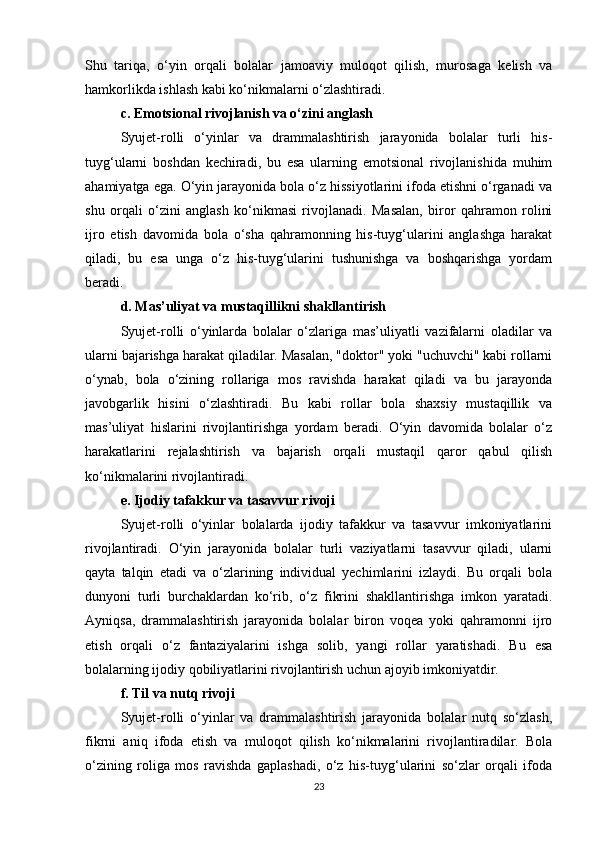 Shu   tariqa,   o‘yin   orqali   bolalar   jamoaviy   muloqot   qilish,   murosaga   kelish   va
hamkorlikda ishlash kabi ko‘nikmalarni o‘zlashtiradi.
c. Emotsional rivojlanish va o‘zini anglash
Syujet-rolli   o‘yinlar   va   drammalashtirish   jarayonida   bolalar   turli   his-
tuyg‘ularni   boshdan   kechiradi,   bu   esa   ularning   emotsional   rivojlanishida   muhim
ahamiyatga ega. O‘yin jarayonida bola o‘z hissiyotlarini ifoda etishni o‘rganadi va
shu   orqali   o‘zini   anglash   ko‘nikmasi   rivojlanadi.   Masalan,   biror   qahramon   rolini
ijro   etish   davomida   bola   o‘sha   qahramonning   his-tuyg‘ularini   anglashga   harakat
qiladi,   bu   esa   unga   o‘z   his-tuyg‘ularini   tushunishga   va   boshqarishga   yordam
beradi.
d. Mas’uliyat va mustaqillikni shakllantirish
Syujet-rolli   o‘yinlarda   bolalar   o‘zlariga   mas’uliyatli   vazifalarni   oladilar   va
ularni bajarishga harakat qiladilar. Masalan, "doktor" yoki "uchuvchi" kabi rollarni
o‘ynab,   bola   o‘zining   rollariga   mos   ravishda   harakat   qiladi   va   bu   jarayonda
javobgarlik   hisini   o‘zlashtiradi.   Bu   kabi   rollar   bola   shaxsiy   mustaqillik   va
mas’uliyat   hislarini   rivojlantirishga   yordam   beradi.   O‘yin   davomida   bolalar   o‘z
harakatlarini   rejalashtirish   va   bajarish   orqali   mustaqil   qaror   qabul   qilish
ko‘nikmalarini rivojlantiradi.
e. Ijodiy tafakkur va tasavvur rivoji
Syujet-rolli   o‘yinlar   bolalarda   ijodiy   tafakkur   va   tasavvur   imkoniyatlarini
rivojlantiradi.   O‘yin   jarayonida   bolalar   turli   vaziyatlarni   tasavvur   qiladi,   ularni
qayta   talqin   etadi   va   o‘zlarining   individual   yechimlarini   izlaydi.   Bu   orqali   bola
dunyoni   turli   burchaklardan   ko‘rib,   o‘z   fikrini   shakllantirishga   imkon   yaratadi.
Ayniqsa,   drammalashtirish   jarayonida   bolalar   biron   voqea   yoki   qahramonni   ijro
etish   orqali   o‘z   fantaziyalarini   ishga   solib,   yangi   rollar   yaratishadi.   Bu   esa
bolalarning ijodiy qobiliyatlarini rivojlantirish uchun ajoyib imkoniyatdir.
f. Til va nutq rivoji
Syujet-rolli   o‘yinlar   va   drammalashtirish   jarayonida   bolalar   nutq   so‘zlash,
fikrni   aniq   ifoda   etish   va   muloqot   qilish   ko‘nikmalarini   rivojlantiradilar.   Bola
o‘zining   roliga   mos   ravishda   gaplashadi,   o‘z   his-tuyg‘ularini   so‘zlar   orqali   ifoda
23 