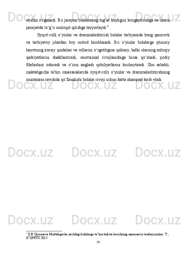 etishni o‘rganadi. Bu jarayon bolalarning lug‘at boyligini kengaytirishga va ularni
jamiyatda to‘g‘ri muloqot qilishga tayyorlaydi. 7
Syujet-rolli   o‘yinlar   va   drammalashtirish   bolalar   tarbiyasida   keng   qamrovli
va   tarbiyaviy   jihatdan   boy   metod   hisoblanadi.   Bu   o‘yinlar   bolalarga   ijtimoiy
hayotning asosiy qoidalari va rollarini o‘rgatibgina qolmay, balki ularning axloqiy
qadriyatlarini   shakllantiradi,   emotsional   rivojlanishiga   hissa   qo‘shadi,   ijodiy
fikrlashini   oshiradi   va   o‘zini   anglash   qobiliyatlarini   kuchaytiradi.   Shu   sababli,
maktabgacha   ta'lim   muassasalarida   syujet-rolli   o‘yinlar   va   drammalashtirishning
muntazam ravishda qo‘llanilishi bolalar rivoji uchun katta ahamiyat kasb etadi.
7
  D.R.Djurayeva Maktabgacha yoshdagi bolalarga ta’lim-tarbita berishning zamonaviy tendensiyalari. T:, 
O‘ZPFITI 2015
24