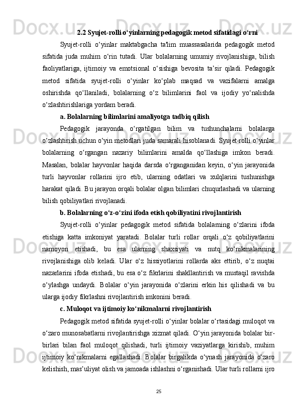 2.2 Syujet-rolli o‘yinlarning pedagogik metod sifatidagi o‘rni
Syujet-rolli   o‘yinlar   maktabgacha   ta'lim   muassasalarida   pedagogik   metod
sifatida   juda   muhim   o‘rin   tutadi.   Ular   bolalarning   umumiy   rivojlanishiga,   bilish
faoliyatlariga,   ijtimoiy   va   emotsional   o‘sishiga   bevosita   ta’sir   qiladi.   Pedagogik
metod   sifatida   syujet-rolli   o‘yinlar   ko‘plab   maqsad   va   vazifalarni   amalga
oshirishda   qo‘llaniladi,   bolalarning   o‘z   bilimlarini   faol   va   ijodiy   yo‘nalishda
o‘zlashtirishlariga yordam beradi.
a. Bolalarning bilimlarini amaliyotga tadbiq qilish
Pedagogik   jarayonda   o‘rgatilgan   bilim   va   tushunchalarni   bolalarga
o‘zlashtirish uchun o‘yin metodlari juda samarali hisoblanadi. Syujet-rolli o‘yinlar
bolalarning   o‘rgangan   nazariy   bilimlarini   amalda   qo‘llashiga   imkon   beradi.
Masalan,   bolalar   hayvonlar   haqida   darsda   o‘rganganidan   keyin,   o‘yin   jarayonida
turli   hayvonlar   rollarini   ijro   etib,   ularning   odatlari   va   xulqlarini   tushunishga
harakat qiladi. Bu jarayon orqali bolalar olgan bilimlari chuqurlashadi va ularning
bilish qobiliyatlari rivojlanadi.
b. Bolalarning o‘z-o‘zini ifoda etish qobiliyatini rivojlantirish
Syujet-rolli   o‘yinlar   pedagogik   metod   sifatida   bolalarning   o‘zlarini   ifoda
etishiga   katta   imkoniyat   yaratadi.   Bolalar   turli   rollar   orqali   o‘z   qobiliyatlarini
namoyon   etishadi,   bu   esa   ularning   shaxsiyati   va   nutq   ko‘nikmalarining
rivojlanishiga   olib   keladi.   Ular   o‘z   hissiyotlarini   rollarda   aks   ettirib,   o‘z   nuqtai
nazarlarini  ifoda etishadi, bu esa o‘z fikrlarini shakllantirish va mustaqil  ravishda
o‘ylashga   undaydi.   Bolalar   o‘yin   jarayonida   o‘zlarini   erkin   his   qilishadi   va   bu
ularga ijodiy fikrlashni rivojlantirish imkonini beradi.
c. Muloqot va ijtimoiy ko‘nikmalarni rivojlantirish
Pedagogik metod sifatida syujet-rolli o‘yinlar bolalar o‘rtasidagi muloqot va
o‘zaro munosabatlarni rivojlantirishga xizmat qiladi. O‘yin jarayonida bolalar bir-
birlari   bilan   faol   muloqot   qilishadi,   turli   ijtimoiy   vaziyatlarga   kirishib,   muhim
ijtimoiy   ko‘nikmalarni   egallashadi.   Bolalar   birgalikda   o‘ynash   jarayonida   o‘zaro
kelishish, mas’uliyat olish va jamoada ishlashni o‘rganishadi. Ular turli rollarni ijro
25 