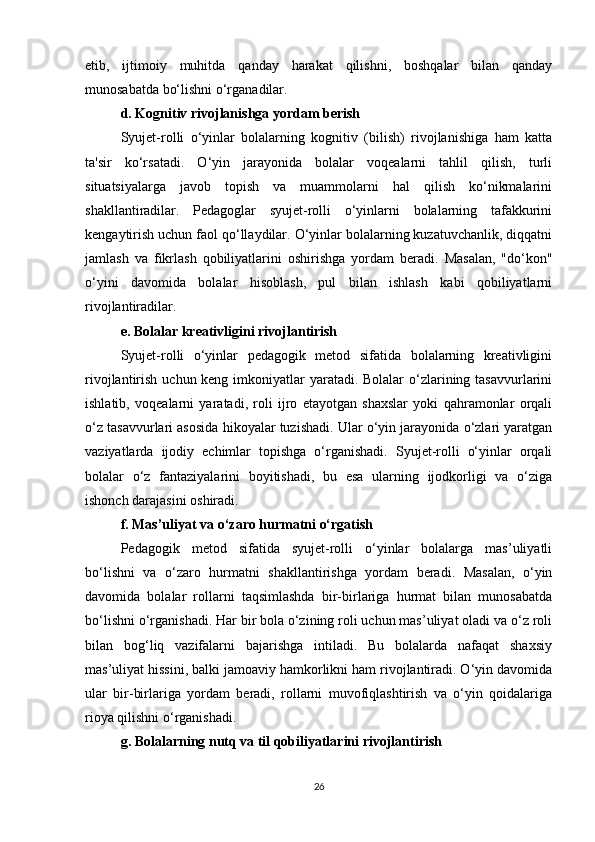 etib,   ijtimoiy   muhitda   qanday   harakat   qilishni,   boshqalar   bilan   qanday
munosabatda bo‘lishni o‘rganadilar.
d. Kognitiv rivojlanishga yordam berish
Syujet-rolli   o‘yinlar   bolalarning   kognitiv   (bilish)   rivojlanishiga   ham   katta
ta'sir   ko‘rsatadi.   O‘yin   jarayonida   bolalar   voqealarni   tahlil   qilish,   turli
situatsiyalarga   javob   topish   va   muammolarni   hal   qilish   ko‘nikmalarini
shakllantiradilar.   Pedagoglar   syujet-rolli   o‘yinlarni   bolalarning   tafakkurini
kengaytirish uchun faol qo‘llaydilar. O‘yinlar bolalarning kuzatuvchanlik, diqqatni
jamlash   va   fikrlash   qobiliyatlarini   oshirishga   yordam   beradi.   Masalan,   "do‘kon"
o‘yini   davomida   bolalar   hisoblash,   pul   bilan   ishlash   kabi   qobiliyatlarni
rivojlantiradilar.
e. Bolalar kreativligini rivojlantirish
Syujet-rolli   o‘yinlar   pedagogik   metod   sifatida   bolalarning   kreativligini
rivojlantirish uchun keng imkoniyatlar  yaratadi. Bolalar  o‘zlarining tasavvurlarini
ishlatib,   voqealarni   yaratadi,   roli   ijro   etayotgan   shaxslar   yoki   qahramonlar   orqali
o‘z tasavvurlari asosida hikoyalar tuzishadi. Ular o‘yin jarayonida o‘zlari yaratgan
vaziyatlarda   ijodiy   echimlar   topishga   o‘rganishadi.   Syujet-rolli   o‘yinlar   orqali
bolalar   o‘z   fantaziyalarini   boyitishadi,   bu   esa   ularning   ijodkorligi   va   o‘ziga
ishonch darajasini oshiradi.
f. Mas’uliyat va o‘zaro hurmatni o‘rgatish
Pedagogik   metod   sifatida   syujet-rolli   o‘yinlar   bolalarga   mas’uliyatli
bo‘lishni   va   o‘zaro   hurmatni   shakllantirishga   yordam   beradi.   Masalan,   o‘yin
davomida   bolalar   rollarni   taqsimlashda   bir-birlariga   hurmat   bilan   munosabatda
bo‘lishni o‘rganishadi. Har bir bola o‘zining roli uchun mas’uliyat oladi va o‘z roli
bilan   bog‘liq   vazifalarni   bajarishga   intiladi.   Bu   bolalarda   nafaqat   shaxsiy
mas’uliyat hissini, balki jamoaviy hamkorlikni ham rivojlantiradi. O‘yin davomida
ular   bir-birlariga   yordam   beradi,   rollarni   muvofiqlashtirish   va   o‘yin   qoidalariga
rioya qilishni o‘rganishadi.
g. Bolalarning nutq va til qobiliyatlarini rivojlantirish
26 