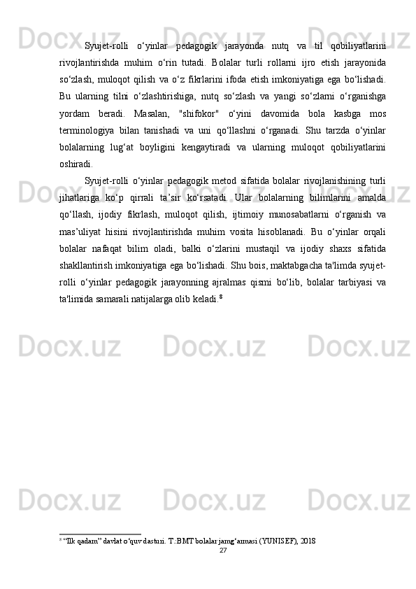 Syujet-rolli   o‘yinlar   pedagogik   jarayonda   nutq   va   til   qobiliyatlarini
rivojlantirishda   muhim   o‘rin   tutadi.   Bolalar   turli   rollarni   ijro   etish   jarayonida
so‘zlash,   muloqot   qilish   va   o‘z   fikrlarini   ifoda   etish   imkoniyatiga   ega   bo‘lishadi.
Bu   ularning   tilni   o‘zlashtirishiga,   nutq   so‘zlash   va   yangi   so‘zlarni   o‘rganishga
yordam   beradi.   Masalan,   "shifokor"   o‘yini   davomida   bola   kasbga   mos
terminologiya   bilan   tanishadi   va   uni   qo‘llashni   o‘rganadi.   Shu   tarzda   o‘yinlar
bolalarning   lug‘at   boyligini   kengaytiradi   va   ularning   muloqot   qobiliyatlarini
oshiradi.
Syujet-rolli   o‘yinlar   pedagogik   metod   sifatida   bolalar   rivojlanishining   turli
jihatlariga   ko‘p   qirrali   ta’sir   ko‘rsatadi.   Ular   bolalarning   bilimlarini   amalda
qo‘llash,   ijodiy   fikrlash,   muloqot   qilish,   ijtimoiy   munosabatlarni   o‘rganish   va
mas’uliyat   hisini   rivojlantirishda   muhim   vosita   hisoblanadi.   Bu   o‘yinlar   orqali
bolalar   nafaqat   bilim   oladi,   balki   o‘zlarini   mustaqil   va   ijodiy   shaxs   sifatida
shakllantirish imkoniyatiga ega bo‘lishadi. Shu bois, maktabgacha ta'limda syujet-
rolli   o‘yinlar   pedagogik   jarayonning   ajralmas   qismi   bo‘lib,   bolalar   tarbiyasi   va
ta'limida samarali natijalarga olib keladi. 8
8
  “Ilk qadam” davlat o‘quv dasturi. T.:BMT bolalar jamg‘armasi (YUNISEF), 2018
27 