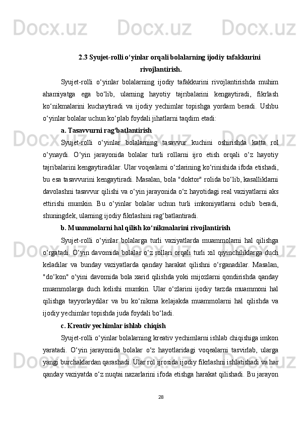 2.3 Syujet-rolli o‘yinlar orqali bolalarning ijodiy tafakkurini
rivojlantirish .
Syujet-rolli   o‘yinlar   bolalarning   ijodiy   tafakkurini   rivojlantirishda   muhim
ahamiyatga   ega   bo‘lib,   ularning   hayotiy   tajribalarini   kengaytiradi,   fikrlash
ko‘nikmalarini   kuchaytiradi   va   ijodiy   yechimlar   topishga   yordam   beradi.   Ushbu
o‘yinlar bolalar uchun ko‘plab foydali jihatlarni taqdim etadi:
a. Tasavvurni rag‘batlantirish
Syujet-rolli   o‘yinlar   bolalarning   tasavvur   kuchini   oshirishda   katta   rol
o‘ynaydi.   O‘yin   jarayonida   bolalar   turli   rollarni   ijro   etish   orqali   o‘z   hayotiy
tajribalarini kengaytiradilar. Ular voqealarni o‘zlarining ko‘rinishida ifoda etishadi,
bu esa tasavvurini kengaytiradi. Masalan, bola "doktor" rolida bo‘lib, kasalliklarni
davolashni tasavvur qilishi va o‘yin jarayonida o‘z hayotidagi real vaziyatlarni aks
ettirishi   mumkin.   Bu   o‘yinlar   bolalar   uchun   turli   imkoniyatlarni   ochib   beradi,
shuningdek, ularning ijodiy fikrlashini rag‘batlantiradi.
b. Muammolarni hal qilish ko‘nikmalarini rivojlantirish
Syujet-rolli   o‘yinlar   bolalarga   turli   vaziyatlarda   muammolarni   hal   qilishga
o‘rgatadi. O‘yin davomida bolalar o‘z rollari  orqali  turli  xil  qiyinchiliklarga duch
keladilar   va   bunday   vaziyatlarda   qanday   harakat   qilishni   o‘rganadilar.   Masalan,
"do‘kon" o‘yini davomida bola xarid qilishda yoki mijozlarni qondirishda qanday
muammolarga   duch   kelishi   mumkin.   Ular   o‘zlarini   ijodiy   tarzda   muammoni   hal
qilishga   tayyorlaydilar   va   bu   ko‘nikma   kelajakda   muammolarni   hal   qilishda   va
ijodiy yechimlar topishda juda foydali bo‘ladi.
c. Kreativ yechimlar ishlab chiqish
Syujet-rolli o‘yinlar bolalarning kreativ yechimlarni ishlab chiqishiga imkon
yaratadi.   O‘yin   jarayonida   bolalar   o‘z   hayotlaridagi   voqealarni   tasvirlab,   ularga
yangi burchaklardan qarashadi. Ular rol ijrosida ijodiy fikrlashni ishlatishadi va har
qanday vaziyatda o‘z nuqtai nazarlarini ifoda etishga harakat qilishadi. Bu jarayon
28 