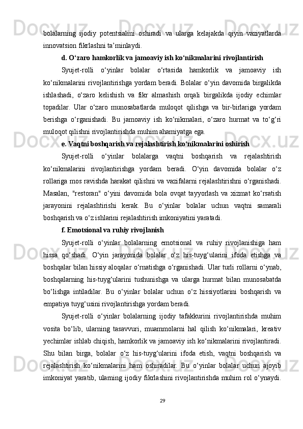 bolalarning   ijodiy   potentsialini   oshiradi   va   ularga   kelajakda   qiyin   vaziyatlarda
innovatsion fikrlashni ta’minlaydi.
d. O‘zaro hamkorlik va jamoaviy ish ko‘nikmalarini rivojlantirish
Syujet-rolli   o‘yinlar   bolalar   o‘rtasida   hamkorlik   va   jamoaviy   ish
ko‘nikmalarini   rivojlantirishga  yordam  beradi.  Bolalar  o‘yin  davomida  birgalikda
ishlashadi,   o‘zaro   kelishish   va   fikr   almashish   orqali   birgalikda   ijodiy   echimlar
topadilar.   Ular   o‘zaro   munosabatlarda   muloqot   qilishga   va   bir-birlariga   yordam
berishga   o‘rganishadi.   Bu   jamoaviy   ish   ko‘nikmalari,   o‘zaro   hurmat   va   to‘g‘ri
muloqot qilishni rivojlantirishda muhim ahamiyatga ega.
e. Vaqtni boshqarish va rejalashtirish ko‘nikmalarini oshirish
Syujet-rolli   o‘yinlar   bolalarga   vaqtni   boshqarish   va   rejalashtirish
ko‘nikmalarini   rivojlantirishga   yordam   beradi.   O‘yin   davomida   bolalar   o‘z
rollariga mos ravishda harakat qilishni va vazifalarni rejalashtirishni o‘rganishadi.
Masalan,   "restoran"   o‘yini   davomida   bola   ovqat   tayyorlash   va   xizmat   ko‘rsatish
jarayonini   rejalashtirishi   kerak.   Bu   o‘yinlar   bolalar   uchun   vaqtni   samarali
boshqarish va o‘z ishlarini rejalashtirish imkoniyatini yaratadi.
f. Emotsional va ruhiy rivojlanish
Syujet-rolli   o‘yinlar   bolalarning   emotsional   va   ruhiy   rivojlanishiga   ham
hissa   qo‘shadi.   O‘yin   jarayonida   bolalar   o‘z   his-tuyg‘ularini   ifoda   etishga   va
boshqalar bilan hissiy aloqalar o‘rnatishga o‘rganishadi. Ular turli rollarni o‘ynab,
boshqalarning   his-tuyg‘ularini   tushunishga   va   ularga   hurmat   bilan   munosabatda
bo‘lishga   intiladilar.   Bu   o‘yinlar   bolalar   uchun   o‘z   hissiyotlarini   boshqarish   va
empatiya tuyg‘usini rivojlantirishga yordam beradi.
Syujet-rolli   o‘yinlar   bolalarning   ijodiy   tafakkurini   rivojlantirishda   muhim
vosita   bo‘lib,   ularning   tasavvuri,   muammolarni   hal   qilish   ko‘nikmalari,   kreativ
yechimlar ishlab chiqish, hamkorlik va jamoaviy ish ko‘nikmalarini rivojlantiradi.
Shu   bilan   birga,   bolalar   o‘z   his-tuyg‘ularini   ifoda   etish,   vaqtni   boshqarish   va
rejalashtirish   ko‘nikmalarini   ham   oshiradilar.   Bu   o‘yinlar   bolalar   uchun   ajoyib
imkoniyat yaratib, ularning ijodiy fikrlashini rivojlantirishda muhim rol o‘ynaydi.
29 