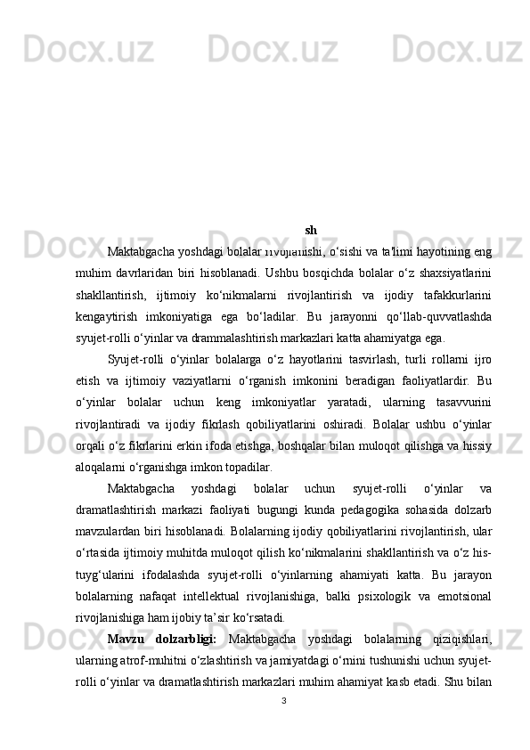 Kirish
Maktabgacha yoshdagi bolalar rivojlanishi, o‘sishi va ta'limi hayotining eng
muhim   davrlaridan   biri   hisoblanadi.   Ushbu   bosqichda   bolalar   o‘z   shaxsiyatlarini
shakllantirish,   ijtimoiy   ko‘nikmalarni   rivojlantirish   va   ijodiy   tafakkurlarini
kengaytirish   imkoniyatiga   ega   bo‘ladilar.   Bu   jarayonni   qo‘llab-quvvatlashda
syujet-rolli o‘yinlar va drammalashtirish markazlari katta ahamiyatga ega.
Syujet-rolli   o‘yinlar   bolalarga   o‘z   hayotlarini   tasvirlash,   turli   rollarni   ijro
etish   va   ijtimoiy   vaziyatlarni   o‘rganish   imkonini   beradigan   faoliyatlardir.   Bu
o‘yinlar   bolalar   uchun   keng   imkoniyatlar   yaratadi,   ularning   tasavvurini
rivojlantiradi   va   ijodiy   fikrlash   qobiliyatlarini   oshiradi.   Bolalar   ushbu   o‘yinlar
orqali o‘z fikrlarini erkin ifoda etishga, boshqalar bilan muloqot qilishga va hissiy
aloqalarni o‘rganishga imkon topadilar.
Maktabgacha   yoshdagi   bolalar   uchun   syujet-rolli   o‘yinlar   va
dramatlashtirish   markazi   faoliyati   bugungi   kunda   pedagogika   sohasida   dolzarb
mavzulardan biri hisoblanadi. Bolalarning ijodiy qobiliyatlarini rivojlantirish, ular
o‘rtasida ijtimoiy muhitda muloqot qilish ko‘nikmalarini shakllantirish va o‘z his-
tuyg‘ularini   ifodalashda   syujet-rolli   o‘yinlarning   ahamiyati   katta.   Bu   jarayon
bolalarning   nafaqat   intellektual   rivojlanishiga,   balki   psixologik   va   emotsional
rivojlanishiga ham ijobiy ta’sir ko‘rsatadi.
Mavzu   dolzarbligi:   Maktabgacha   yoshdagi   bolalarning   qiziqishlari,
ularning atrof-muhitni o‘zlashtirish va jamiyatdagi o‘rnini tushunishi uchun syujet-
rolli o‘yinlar va dramatlashtirish markazlari muhim ahamiyat kasb etadi. Shu bilan
3