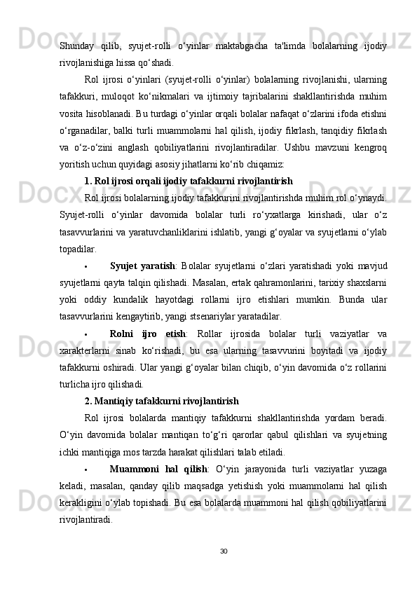 Shunday   qilib,   syujet-rolli   o‘yinlar   maktabgacha   ta'limda   bolalarning   ijodiy
rivojlanishiga hissa qo‘shadi.
Rol   ijrosi   o‘yinlari   (syujet-rolli   o‘yinlar)   bolalarning   rivojlanishi,   ularning
tafakkuri,   muloqot   ko‘nikmalari   va   ijtimoiy   tajribalarini   shakllantirishda   muhim
vosita hisoblanadi. Bu turdagi o‘yinlar orqali bolalar nafaqat o‘zlarini ifoda etishni
o‘rganadilar,   balki   turli   muammolarni   hal   qilish,   ijodiy   fikrlash,   tanqidiy   fikrlash
va   o‘z-o‘zini   anglash   qobiliyatlarini   rivojlantiradilar.   Ushbu   mavzuni   kengroq
yoritish uchun quyidagi asosiy jihatlarni ko‘rib chiqamiz:
1.  Rol ijrosi orqali ijodiy tafakkurni rivojlantirish
Rol ijrosi bolalarning ijodiy tafakkurini rivojlantirishda muhim rol o‘ynaydi.
Syujet-rolli   o‘yinlar   davomida   bolalar   turli   ro‘yxatlarga   kirishadi,   ular   o‘z
tasavvurlarini va yaratuvchanliklarini ishlatib, yangi g‘oyalar va syujetlarni o‘ylab
topadilar.
 Syujet   yaratish :   Bolalar   syujetlarni   o‘zlari   yaratishadi   yoki   mavjud
syujetlarni qayta talqin qilishadi. Masalan, ertak qahramonlarini, tarixiy shaxslarni
yoki   oddiy   kundalik   hayotdagi   rollarni   ijro   etishlari   mumkin.   Bunda   ular
tasavvurlarini kengaytirib, yangi stsenariylar yaratadilar.
 Rolni   ijro   etish :   Rollar   ijrosida   bolalar   turli   vaziyatlar   va
xarakterlarni   sinab   ko‘rishadi,   bu   esa   ularning   tasavvurini   boyitadi   va   ijodiy
tafakkurni oshiradi. Ular yangi g‘oyalar bilan chiqib, o‘yin davomida o‘z rollarini
turlicha ijro qilishadi.
2.  Mantiqiy tafakkurni rivojlantirish
Rol   ijrosi   bolalarda   mantiqiy   tafakkurni   shakllantirishda   yordam   beradi.
O‘yin   davomida   bolalar   mantiqan   to‘g‘ri   qarorlar   qabul   qilishlari   va   syujetning
ichki mantiqiga mos tarzda harakat qilishlari talab etiladi.
 Muammoni   hal   qilish :   O‘yin   jarayonida   turli   vaziyatlar   yuzaga
keladi,   masalan,   qanday   qilib   maqsadga   yetishish   yoki   muammolarni   hal   qilish
kerakligini o‘ylab topishadi. Bu esa bolalarda muammoni hal qilish qobiliyatlarini
rivojlantiradi.
30 