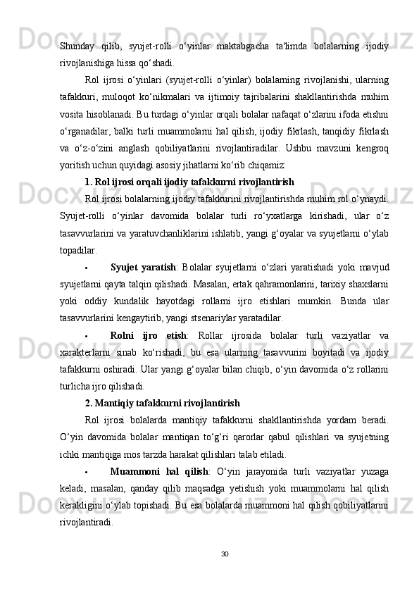 Shunday   qilib,   syujet-rolli   o‘yinlar   maktabgacha   ta'limda   bolalarning   ijodiy
rivojlanishiga hissa qo‘shadi.
Rol   ijrosi   o‘yinlari   (syujet-rolli   o‘yinlar)   bolalarning   rivojlanishi,   ularning
tafakkuri,   muloqot   ko‘nikmalari   va   ijtimoiy   tajribalarini   shakllantirishda   muhim
vosita hisoblanadi. Bu turdagi o‘yinlar orqali bolalar nafaqat o‘zlarini ifoda etishni
o‘rganadilar,   balki   turli   muammolarni   hal   qilish,   ijodiy   fikrlash,   tanqidiy   fikrlash
va   o‘z-o‘zini   anglash   qobiliyatlarini   rivojlantiradilar.   Ushbu   mavzuni   kengroq
yoritish uchun quyidagi asosiy jihatlarni ko‘rib chiqamiz:
1.  Rol ijrosi orqali ijodiy tafakkurni rivojlantirish
Rol ijrosi bolalarning ijodiy tafakkurini rivojlantirishda muhim rol o‘ynaydi.
Syujet-rolli   o‘yinlar   davomida   bolalar   turli   ro‘yxatlarga   kirishadi,   ular   o‘z
tasavvurlarini va yaratuvchanliklarini ishlatib, yangi g‘oyalar va syujetlarni o‘ylab
topadilar.
 Syujet   yaratish :   Bolalar   syujetlarni   o‘zlari   yaratishadi   yoki   mavjud
syujetlarni qayta talqin qilishadi. Masalan, ertak qahramonlarini, tarixiy shaxslarni
yoki   oddiy   kundalik   hayotdagi   rollarni   ijro   etishlari   mumkin.   Bunda   ular
tasavvurlarini kengaytirib, yangi stsenariylar yaratadilar.
 Rolni   ijro   etish :   Rollar   ijrosida   bolalar   turli   vaziyatlar   va
xarakterlarni   sinab   ko‘rishadi,   bu   esa   ularning   tasavvurini   boyitadi   va   ijodiy
tafakkurni oshiradi. Ular yangi g‘oyalar bilan chiqib, o‘yin davomida o‘z rollarini
turlicha ijro qilishadi.
2.  Mantiqiy tafakkurni rivojlantirish
Rol   ijrosi   bolalarda   mantiqiy   tafakkurni   shakllantirishda   yordam   beradi.
O‘yin   davomida   bolalar   mantiqan   to‘g‘ri   qarorlar   qabul   qilishlari   va   syujetning
ichki mantiqiga mos tarzda harakat qilishlari talab etiladi.
 Muammoni   hal   qilish :   O‘yin   jarayonida   turli   vaziyatlar   yuzaga
keladi,   masalan,   qanday   qilib   maqsadga   yetishish   yoki   muammolarni   hal   qilish
kerakligini o‘ylab topishadi. Bu esa bolalarda muammoni hal qilish qobiliyatlarini
rivojlantiradi.
30