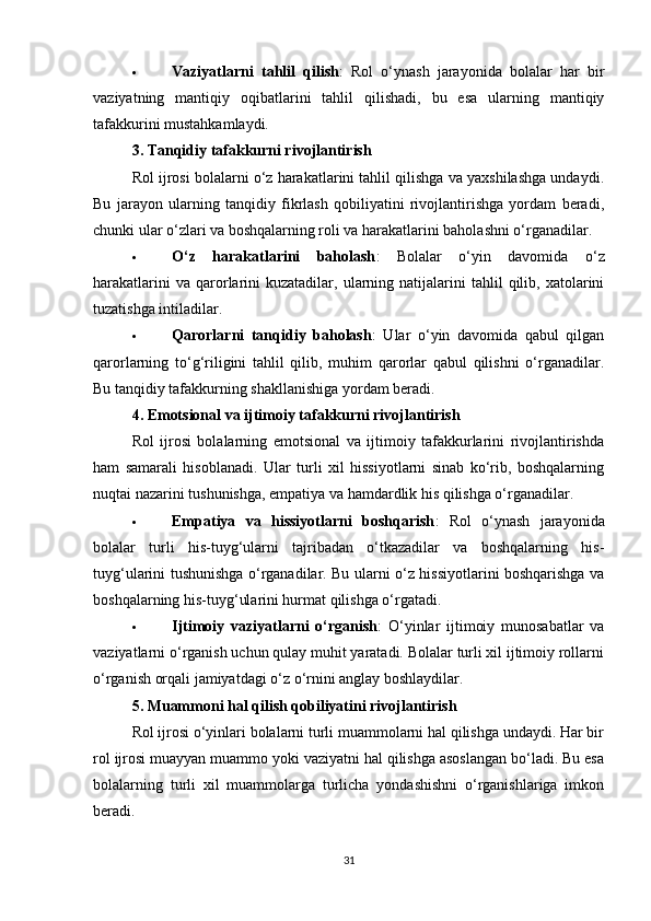  Vaziyatlarni   tahlil   qilish :   Rol   o‘ynash   jarayonida   bolalar   har   bir
vaziyatning   mantiqiy   oqibatlarini   tahlil   qilishadi,   bu   esa   ularning   mantiqiy
tafakkurini mustahkamlaydi.
3.  Tanqidiy tafakkurni rivojlantirish
Rol ijrosi bolalarni o‘z harakatlarini tahlil qilishga va yaxshilashga undaydi.
Bu   jarayon   ularning   tanqidiy   fikrlash   qobiliyatini   rivojlantirishga   yordam   beradi,
chunki ular o‘zlari va boshqalarning roli va harakatlarini baholashni o‘rganadilar.
 O‘z   harakatlarini   baholash :   Bolalar   o‘yin   davomida   o‘z
harakatlarini  va  qarorlarini  kuzatadilar,  ularning  natijalarini  tahlil  qilib,  xatolarini
tuzatishga intiladilar.
 Qarorlarni   tanqidiy   baholash :   Ular   o‘yin   davomida   qabul   qilgan
qarorlarning   to‘g‘riligini   tahlil   qilib,   muhim   qarorlar   qabul   qilishni   o‘rganadilar.
Bu tanqidiy tafakkurning shakllanishiga yordam beradi.
4.  Emotsional va ijtimoiy tafakkurni rivojlantirish
Rol   ijrosi   bolalarning   emotsional   va   ijtimoiy   tafakkurlarini   rivojlantirishda
ham   samarali   hisoblanadi.   Ular   turli   xil   hissiyotlarni   sinab   ko‘rib,   boshqalarning
nuqtai nazarini tushunishga, empatiya va hamdardlik his qilishga o‘rganadilar.
 Empatiya   va   hissiyotlarni   boshqarish :   Rol   o‘ynash   jarayonida
bolalar   turli   his-tuyg‘ularni   tajribadan   o‘tkazadilar   va   boshqalarning   his-
tuyg‘ularini tushunishga o‘rganadilar. Bu ularni o‘z hissiyotlarini boshqarishga va
boshqalarning his-tuyg‘ularini hurmat qilishga o‘rgatadi.
 Ijtimoiy   vaziyatlarni   o‘rganish :   O‘yinlar   ijtimoiy   munosabatlar   va
vaziyatlarni o‘rganish uchun qulay muhit yaratadi. Bolalar turli xil ijtimoiy rollarni
o‘rganish orqali jamiyatdagi o‘z o‘rnini anglay boshlaydilar.
5.  Muammoni hal qilish qobiliyatini rivojlantirish
Rol ijrosi o‘yinlari bolalarni turli muammolarni hal qilishga undaydi. Har bir
rol ijrosi muayyan muammo yoki vaziyatni hal qilishga asoslangan bo‘ladi. Bu esa
bolalarning   turli   xil   muammolarga   turlicha   yondashishni   o‘rganishlariga   imkon
beradi.
31