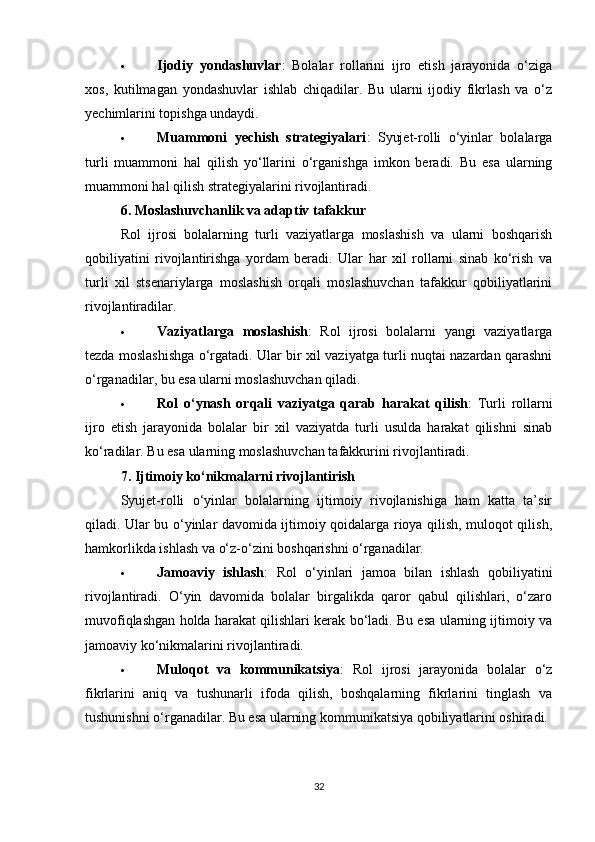  Ijodiy   yondashuvlar :   Bolalar   rollarini   ijro   etish   jarayonida   o‘ziga
xos,   kutilmagan   yondashuvlar   ishlab   chiqadilar.   Bu   ularni   ijodiy   fikrlash   va   o‘z
yechimlarini topishga undaydi.
 Muammoni   yechish   strategiyalari :   Syujet-rolli   o‘yinlar   bolalarga
turli   muammoni   hal   qilish   yo‘llarini   o‘rganishga   imkon   beradi.   Bu   esa   ularning
muammoni hal qilish strategiyalarini rivojlantiradi.
6.  Moslashuvchanlik va adaptiv tafakkur
Rol   ijrosi   bolalarning   turli   vaziyatlarga   moslashish   va   ularni   boshqarish
qobiliyatini   rivojlantirishga   yordam   beradi.   Ular   har   xil   rollarni   sinab   ko‘rish   va
turli   xil   stsenariylarga   moslashish   orqali   moslashuvchan   tafakkur   qobiliyatlarini
rivojlantiradilar.
 Vaziyatlarga   moslashish :   Rol   ijrosi   bolalarni   yangi   vaziyatlarga
tezda moslashishga o‘rgatadi. Ular bir xil vaziyatga turli nuqtai nazardan qarashni
o‘rganadilar, bu esa ularni moslashuvchan qiladi.
 Rol   o‘ynash   orqali   vaziyatga   qarab   harakat   qilish :   Turli   rollarni
ijro   etish   jarayonida   bolalar   bir   xil   vaziyatda   turli   usulda   harakat   qilishni   sinab
ko‘radilar. Bu esa ularning moslashuvchan tafakkurini rivojlantiradi.
7.  Ijtimoiy ko‘nikmalarni rivojlantirish
Syujet-rolli   o‘yinlar   bolalarning   ijtimoiy   rivojlanishiga   ham   katta   ta’sir
qiladi. Ular bu o‘yinlar davomida ijtimoiy qoidalarga rioya qilish, muloqot qilish,
hamkorlikda ishlash va o‘z-o‘zini boshqarishni o‘rganadilar.
 Jamoaviy   ishlash :   Rol   o‘yinlari   jamoa   bilan   ishlash   qobiliyatini
rivojlantiradi.   O‘yin   davomida   bolalar   birgalikda   qaror   qabul   qilishlari,   o‘zaro
muvofiqlashgan holda harakat qilishlari kerak bo‘ladi. Bu esa ularning ijtimoiy va
jamoaviy ko‘nikmalarini rivojlantiradi.
 Muloqot   va   kommunikatsiya :   Rol   ijrosi   jarayonida   bolalar   o‘z
fikrlarini   aniq   va   tushunarli   ifoda   qilish,   boshqalarning   fikrlarini   tinglash   va
tushunishni o‘rganadilar. Bu esa ularning kommunikatsiya qobiliyatlarini oshiradi.
32