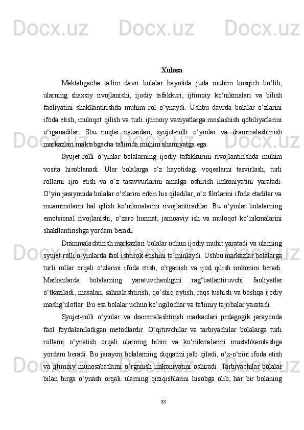 Xulosa
Maktabgacha   ta'lim   davri   bolalar   hayotida   juda   muhim   bosqich   bo‘lib,
ularning   shaxsiy   rivojlanishi,   ijodiy   tafakkuri,   ijtimoiy   ko‘nikmalari   va   bilish
faoliyatini   shakllantirishda   muhim   rol   o‘ynaydi.   Ushbu   davrda   bolalar   o‘zlarini
ifoda etish, muloqot qilish va turli ijtimoiy vaziyatlarga moslashish qobiliyatlarini
o‘rganadilar.   Shu   nuqtai   nazardan,   syujet-rolli   o‘yinlar   va   drammalashtirish
markazlari maktabgacha ta'limda muhim ahamiyatga ega.
Syujet-rolli   o‘yinlar   bolalarning   ijodiy   tafakkurini   rivojlantirishda   muhim
vosita   hisoblanadi.   Ular   bolalarga   o‘z   hayotidagi   voqealarni   tasvirlash,   turli
rollarni   ijro   etish   va   o‘z   tasavvurlarini   amalga   oshirish   imkoniyatini   yaratadi.
O‘yin jarayonida bolalar o‘zlarini erkin his qiladilar, o‘z fikrlarini ifoda etadilar va
muammolarni   hal   qilish   ko‘nikmalarini   rivojlantiradilar.   Bu   o‘yinlar   bolalarning
emotsional   rivojlanishi,   o‘zaro   hurmat,   jamoaviy   ish   va   muloqot   ko‘nikmalarini
shakllantirishga yordam beradi.
Drammalashtirish markazlari bolalar uchun ijodiy muhit yaratadi va ularning
syujet-rolli o‘yinlarda faol ishtirok etishini ta’minlaydi. Ushbu markazlar bolalarga
turli   rollar   orqali   o‘zlarini   ifoda   etish,   o‘rganish   va   ijod   qilish   imkonini   beradi.
Markazlarda   bolalarning   yaratuvchanligini   rag‘batlantiruvchi   faoliyatlar
o‘tkaziladi, masalan, sahnalashtirish, qo‘shiq aytish, raqs tushish va boshqa ijodiy
mashg‘ulotlar. Bu esa bolalar uchun ko‘ngilochar va ta'limiy tajribalar yaratadi.
Syujet-rolli   o‘yinlar   va   drammalashtirish   markazlari   pedagogik   jarayonda
faol   foydalaniladigan   metodlardir.   O‘qituvchilar   va   tarbiyachilar   bolalarga   turli
rollarni   o‘ynatish   orqali   ularning   bilim   va   ko‘nikmalarini   mustahkamlashga
yordam beradi. Bu jarayon bolalarning diqqatini jalb qiladi, o‘z-o‘zini ifoda etish
va   ijtimoiy   munosabatlarni   o‘rganish   imkoniyatini   oshiradi.   Tarbiyachilar   bolalar
bilan   birga   o‘ynash   orqali   ularning   qiziqishlarini   hisobga   olib,   har   bir   bolaning
33 