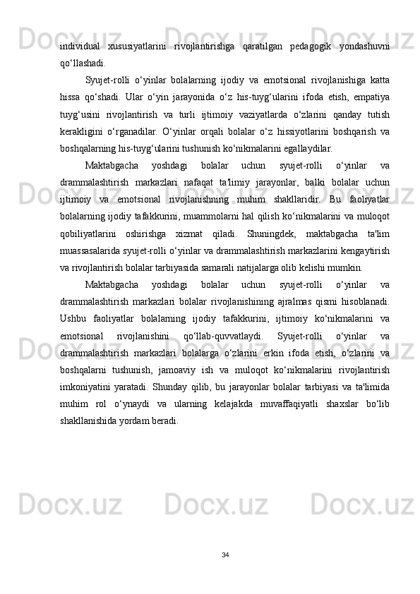 individual   xususiyatlarini   rivojlantirishga   qaratilgan   pedagogik   yondashuvni
qo‘llashadi.
Syujet-rolli   o‘yinlar   bolalarning   ijodiy   va   emotsional   rivojlanishiga   katta
hissa   qo‘shadi.   Ular   o‘yin   jarayonida   o‘z   his-tuyg‘ularini   ifoda   etish,   empatiya
tuyg‘usini   rivojlantirish   va   turli   ijtimoiy   vaziyatlarda   o‘zlarini   qanday   tutish
kerakligini   o‘rganadilar.   O‘yinlar   orqali   bolalar   o‘z   hissiyotlarini   boshqarish   va
boshqalarning his-tuyg‘ularini tushunish ko‘nikmalarini egallaydilar.
Maktabgacha   yoshdagi   bolalar   uchun   syujet-rolli   o‘yinlar   va
drammalashtirish   markazlari   nafaqat   ta'limiy   jarayonlar,   balki   bolalar   uchun
ijtimoiy   va   emotsional   rivojlanishning   muhim   shakllaridir.   Bu   faoliyatlar
bolalarning ijodiy tafakkurini, muammolarni hal qilish ko‘nikmalarini va muloqot
qobiliyatlarini   oshirishga   xizmat   qiladi.   Shuningdek,   maktabgacha   ta'lim
muassasalarida syujet-rolli o‘yinlar va drammalashtirish markazlarini kengaytirish
va rivojlantirish bolalar tarbiyasida samarali natijalarga olib kelishi mumkin.
Maktabgacha   yoshdagi   bolalar   uchun   syujet-rolli   o‘yinlar   va
drammalashtirish   markazlari   bolalar   rivojlanishining   ajralmas   qismi   hisoblanadi.
Ushbu   faoliyatlar   bolalarning   ijodiy   tafakkurini,   ijtimoiy   ko‘nikmalarini   va
emotsional   rivojlanishini   qo‘llab-quvvatlaydi.   Syujet-rolli   o‘yinlar   va
drammalashtirish   markazlari   bolalarga   o‘zlarini   erkin   ifoda   etish,   o‘zlarini   va
boshqalarni   tushunish,   jamoaviy   ish   va   muloqot   ko‘nikmalarini   rivojlantirish
imkoniyatini   yaratadi.   Shunday   qilib,   bu   jarayonlar   bolalar   tarbiyasi   va   ta'limida
muhim   rol   o‘ynaydi   va   ularning   kelajakda   muvaffaqiyatli   shaxslar   bo‘lib
shakllanishida yordam beradi.
34 