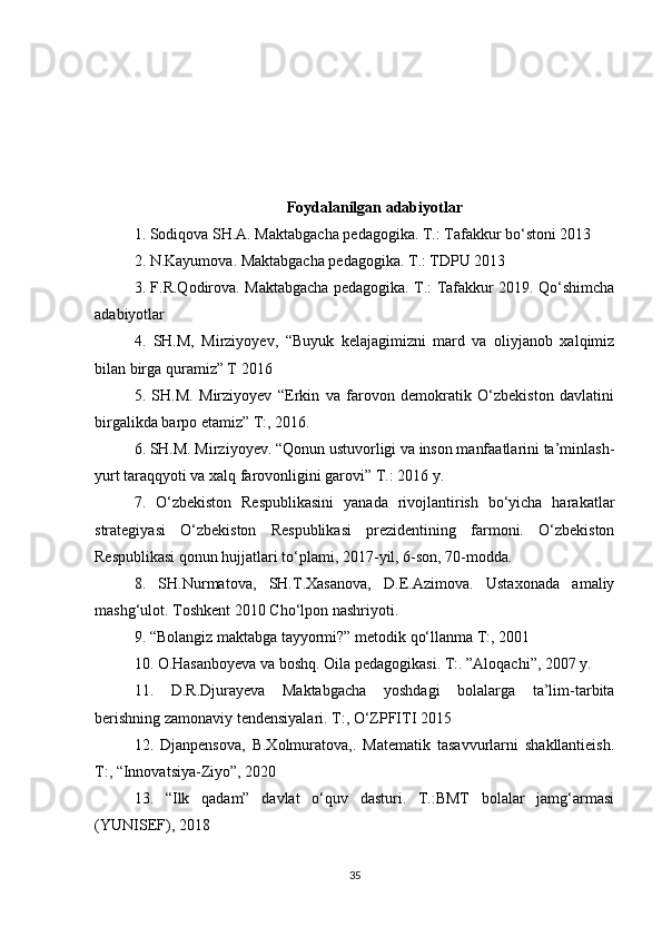 Foydalanilgan adabiyotlar 
1. Sodiqova SH.A. Maktabgacha pedagogika. T.: Tafakkur bo‘stoni 2013 
2. N.Kayumova. Maktabgacha pedagogika. T.: TDPU 2013 
3. F.R.Qodirova. Maktabgacha pedagogika. T.: Tafakkur 2019. Qo‘shimcha
adabiyotlar 
4.   SH.M,   Mirziyoyev,   “Buyuk   kelajagimizni   mard   va   oliyjanob   xalqimiz
bilan birga quramiz” T 2016 
5.   SH.M.   Mirziyoyev   “Erkin   va   farovon   demokratik   O‘zbekiston   davlatini
birgalikda barpo etamiz” T:, 2016. 
6. SH.M. Mirziyoyev. “Qonun ustuvorligi va inson manfaatlarini ta’minlash-
yurt taraqqyoti va xalq farovonligini garovi” T.: 2016 y. 
7.   O‘zbekiston   Respublikasini   yanada   rivojlantirish   bo‘yicha   harakatlar
strategiyasi   O‘zbekiston   Respublikasi   prezidentining   farmoni.   O‘zbekiston
Respublikasi qonun hujjatlari to‘plami, 2017-yil, 6-son, 70-modda. 
8.   SH.Nurmatova,   SH.T.Xasanova,   D.E.Azimova.   Ustaxonada   amaliy
mashg‘ulot. Toshkent 2010 Cho‘lpon nashriyoti.
9. “Bolangiz maktabga tayyormi?” metodik qo‘llanma T:, 2001 
10. O.Hasanboyeva va boshq. Oila pedagogikasi. T:. ”Aloqachi”, 2007 y. 
11.   D.R.Djurayeva   Maktabgacha   yoshdagi   bolalarga   ta’lim-tarbita
berishning zamonaviy tendensiyalari. T:, O‘ZPFITI 2015
12.   Djanpensova,   B.Xolmuratova,.   Matematik   tasavvurlarni   shakllantieish.
T:, “Innovatsiya-Ziyo”, 2020 
13.   “Ilk   qadam”   davlat   o‘quv   dasturi.   T.:BMT   bolalar   jamg‘armasi
(YUNISEF), 2018 
35 