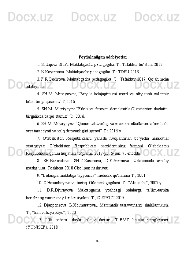 Foydalanilgan adabiyotlar 
1. Sodiqova SH.A. Maktabgacha pedagogika. T.: Tafakkur bo‘stoni 2013 
2. N.Kayumova. Maktabgacha pedagogika. T.: TDPU 2013 
3. F.R.Qodirova. Maktabgacha pedagogika. T.: Tafakkur 2019. Qo‘shimcha
adabiyotlar 
4.   SH.M,   Mirziyoyev,   “Buyuk   kelajagimizni   mard   va   oliyjanob   xalqimiz
bilan birga quramiz” T 2016 
5.   SH.M.   Mirziyoyev   “Erkin   va   farovon   demokratik   O‘zbekiston   davlatini
birgalikda barpo etamiz” T:, 2016. 
6. SH.M. Mirziyoyev. “Qonun ustuvorligi va inson manfaatlarini ta’minlash-
yurt taraqqyoti va xalq farovonligini garovi” T.: 2016 y. 
7.   O‘zbekiston   Respublikasini   yanada   rivojlantirish   bo‘yicha   harakatlar
strategiyasi   O‘zbekiston   Respublikasi   prezidentining   farmoni.   O‘zbekiston
Respublikasi qonun hujjatlari to‘plami, 2017-yil, 6-son, 70-modda. 
8.   SH.Nurmatova,   SH.T.Xasanova,   D.E.Azimova.   Ustaxonada   amaliy
mashg‘ulot. Toshkent 2010 Cho‘lpon nashriyoti.
9. “Bolangiz maktabga tayyormi?” metodik qo‘llanma T:, 2001 
10. O.Hasanboyeva va boshq. Oila pedagogikasi. T:. ”Aloqachi”, 2007 y. 
11.   D.R.Djurayeva   Maktabgacha   yoshdagi   bolalarga   ta’lim-tarbita
berishning zamonaviy tendensiyalari. T:, O‘ZPFITI 2015
12.   Djanpensova,   B.Xolmuratova,.   Matematik   tasavvurlarni   shakllantieish.
T:, “Innovatsiya-Ziyo”, 2020 
13.   “Ilk   qadam”   davlat   o‘quv   dasturi.   T.:BMT   bolalar   jamg‘armasi
(YUNISEF), 2018 
35