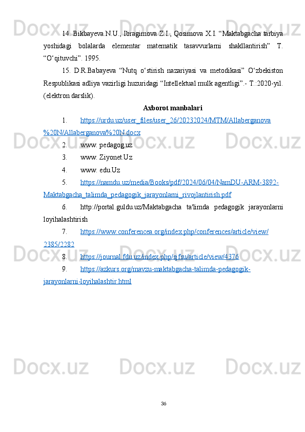 14. Bikbayeva.N.U., Ibragimova Z.I., Qosimova X.I. “Maktabgacha tarbiya
yoshidagi   bolalarda   elementar   matematik   tasavvurlarni   shakllantirish”   T.
“O‘qituvchi”. 1995. 
15.   D.R.Babayeva   “Nutq   o‘stirish   nazariyasi   va   metodikasi”   O‘zbekiston
Respublikasi adliya vazirligi huzuridagi “Intellektual mulk agentligi”.- T.:2020-yil.
(elektron darslik).
Axborot manbalari 
1. https://urdu.uz/user_files/user_26/20232024/MTM/Allaberganova   
%20N/Allaberganova%20N.docx
2. www. pedagog.uz 
3. www. Ziyonet.Uz 
4. www. edu.Uz
5. https://namdu.uz/media/Books/pdf/2024/06/04/NamDU-ARM-3892-   
Maktabgacha_talimda_pedagogik_jarayonlarni_rivojlantirish.pdf
6. http://portal.guldu.uz/ Maktabgacha   ta'limda   pedagogik   jarayonlarni
loyihalashtirish
7. https://www.conferencea.org/index.php/conferences/article/view/   
2385/2282
8. https://journal.fdu.uz/index.php/sjfsu/article/view/4376   
9. https://azkurs.org/mavzu-maktabgacha-talimda-pedagogik-   
jarayonlarni-loyihalashtir.html
36 