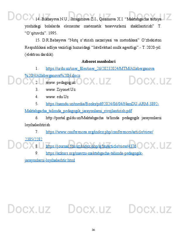 14. Bikbayeva.N.U., Ibragimova Z.I., Qosimova X.I. “Maktabgacha tarbiya
yoshidagi   bolalarda   elementar   matematik   tasavvurlarni   shakllantirish”   T.
“O‘qituvchi”. 1995. 
15.   D.R.Babayeva   “Nutq   o‘stirish   nazariyasi   va   metodikasi”   O‘zbekiston
Respublikasi adliya vazirligi huzuridagi “Intellektual mulk agentligi”.- T.:2020-yil.
(elektron darslik).
Axborot manbalari 
1. https://urdu.uz/user_files/user_26/20232024/MTM/Allaberganova   
%20N/Allaberganova%20N.docx
2. www. pedagog.uz 
3. www. Ziyonet.Uz 
4. www. edu.Uz
5. https://namdu.uz/media/Books/pdf/2024/06/04/NamDU-ARM-3892-   
Maktabgacha_talimda_pedagogik_jarayonlarni_rivojlantirish.pdf
6. http://portal.guldu.uz/ Maktabgacha   ta'limda   pedagogik   jarayonlarni
loyihalashtirish
7. https://www.conferencea.org/index.php/conferences/article/view/   
2385/2282
8. https://journal.fdu.uz/index.php/sjfsu/article/view/4376   
9. https://azkurs.org/mavzu-maktabgacha-talimda-pedagogik-   
jarayonlarni-loyihalashtir.html
36