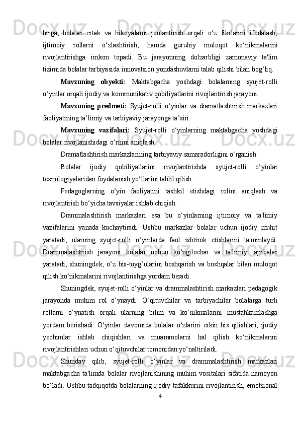 birga,   bolalar   ertak   va   hikoyalarni   jonlantirish   orqali   o‘z   fikrlarini   ifodalash,
ijtimoiy   rollarni   o‘zlashtirish,   hamda   guruhiy   muloqot   ko‘nikmalarini
rivojlantirishga   imkon   topadi.   Bu   jarayonning   dolzarbligi   zamonaviy   ta'lim
tizimida bolalar tarbiyasida innovatsion yondashuvlarni talab qilishi bilan bog‘liq.
Mavzuning   obyekti:   Maktabgacha   yoshdagi   bolalarning   syujet-rolli
o‘yinlar orqali ijodiy va kommunikativ qobiliyatlarini rivojlantirish jarayoni.
Mavzuning   predmeti:   Syujet-rolli   o‘yinlar   va   dramatlashtirish   markazlari
faoliyatining ta’limiy va tarbiyaviy jarayonga ta’siri.
Mavzuning   vazifalari:   Syujet-rolli   o‘yinlarning   maktabgacha   yoshdagi
bolalar rivojlanishidagi o‘rnini aniqlash.
Dramatlashtirish markazlarining tarbiyaviy samaradorligini o‘rganish.
Bolalar   ijodiy   qobiliyatlarini   rivojlantirishda   syujet-rolli   o‘yinlar
texnologiyalaridan foydalanish yo‘llarini tahlil qilish.
Pedagoglarning   o‘yin   faoliyatini   tashkil   etishdagi   rolini   aniqlash   va
rivojlantirish bo‘yicha tavsiyalar ishlab chiqish.
Drammalashtirish   markazlari   esa   bu   o‘yinlarning   ijtimoiy   va   ta'limiy
vazifalarini   yanada   kuchaytiradi.   Ushbu   markazlar   bolalar   uchun   ijodiy   muhit
yaratadi,   ularning   syujet-rolli   o‘yinlarda   faol   ishtirok   etishlarini   ta'minlaydi.
Drammalashtirish   jarayoni   bolalar   uchun   ko‘ngilochar   va   ta'limiy   tajribalar
yaratadi,   shuningdek,   o‘z   his-tuyg‘ularini   boshqarish   va   boshqalar   bilan   muloqot
qilish ko‘nikmalarini rivojlantirishga yordam beradi.
Shuningdek, syujet-rolli o‘yinlar va drammalashtirish markazlari pedagogik
jarayonda   muhim   rol   o‘ynaydi.   O‘qituvchilar   va   tarbiyachilar   bolalarga   turli
rollarni   o‘ynatish   orqali   ularning   bilim   va   ko‘nikmalarini   mustahkamlashga
yordam   berishadi.   O‘yinlar   davomida   bolalar   o‘zlarini   erkin   his   qilishlari,   ijodiy
yechimlar   ishlab   chiqishlari   va   muammolarni   hal   qilish   ko‘nikmalarini
rivojlantirishlari uchun o‘qituvchilar tomonidan yo‘naltiriladi.
Shunday   qilib,   syujet-rolli   o‘yinlar   va   drammalashtirish   markazlari
maktabgacha   ta'limda   bolalar   rivojlanishining   muhim   vositalari   sifatida   namoyon
bo‘ladi. Ushbu tadqiqotda bolalarning ijodiy tafakkurini rivojlantirish, emotsional
4 