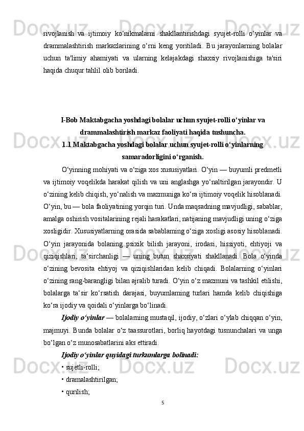 rivojlanish   va   ijtimoiy   ko‘nikmalarni   shakllantirishdagi   syujet-rolli   o‘yinlar   va
drammalashtirish   markazlarining   o‘rni   keng   yoritiladi.   Bu   jarayonlarning   bolalar
uchun   ta'limiy   ahamiyati   va   ularning   kelajakdagi   shaxsiy   rivojlanishiga   ta'siri
haqida chuqur tahlil olib boriladi.
I-Bob Maktabgacha yoshdagi bolalar uchun syujet-rolli o‘yinlar va
drammalashtirish markaz faoliyati haqida tushuncha.
1.1 Maktabgacha yoshdagi bolalar uchun syujet-rolli o‘yinlarning
samaradorligini o‘rganish.
O‘yinning mohiyati va o‘ziga xos xususiyatlari. O‘yin — buyumli predmetli
va ijtimoiy voqelikda harakat  qilish va uni anglashga yo‘naltirilgan jarayondir. U
o‘zining kelib chiqish, yo‘nalish va mazmuniga ko‘ra ijtimoiy voqelik hisoblanadi.
O‘yin, bu — bola faoliyatining yorqin turi. Unda maqsadning mavjudligi, sabablar,
amalga oshirish vositalarining rejali harakatlari, natijaning mavjudligi uning o‘ziga
xosligidir. Xususiyatlarning orasida sabablaming o‘ziga xosligi asosiy hisoblanadi.
O‘yin   jarayonida   bolaning   psixik   bilish   jarayoni,   irodasi,   hissiyoti,   ehtiyoji   va
qiziqishlari,   ta‘sirchanligi   —   uning   butun   shaxsiyati   shakllanadi.   Bola   o‘yinda
o‘zining   bevosita   ehtiyoj   va   qiziqishlaridan   kelib   chiqadi.   Bolalarning   o‘yinlari
o‘zining rang-barangligi bilan ajralib turadi. O‘yin o‘z mazmuni va tashkil etilishi,
bolalarga   ta‘sir   ko‘rsatish   darajasi,   buyumlaming   turlari   hamda   kelib   chiqishiga
ko‘ra ijodiy va qoidali o‘yinlarga bo‘linadi.
Ijodiy o‘yinlar   — bolalarning mustaqil, ijodiy, o‘zlari o‘ylab chiqqan o‘yin,
majmuyi. Bunda  bolalar  o‘z  taassurotlari,  borliq hayotdagi  tusnunchalari   va  unga
bo‘lgan o‘z munosabatlarini aks ettiradi.
Ijodiy o‘yinlar quyidagi turkumlarga bolinadi:
• sujetli-rolli;
• dramalashtirilgan;
• qurilish; 
5 