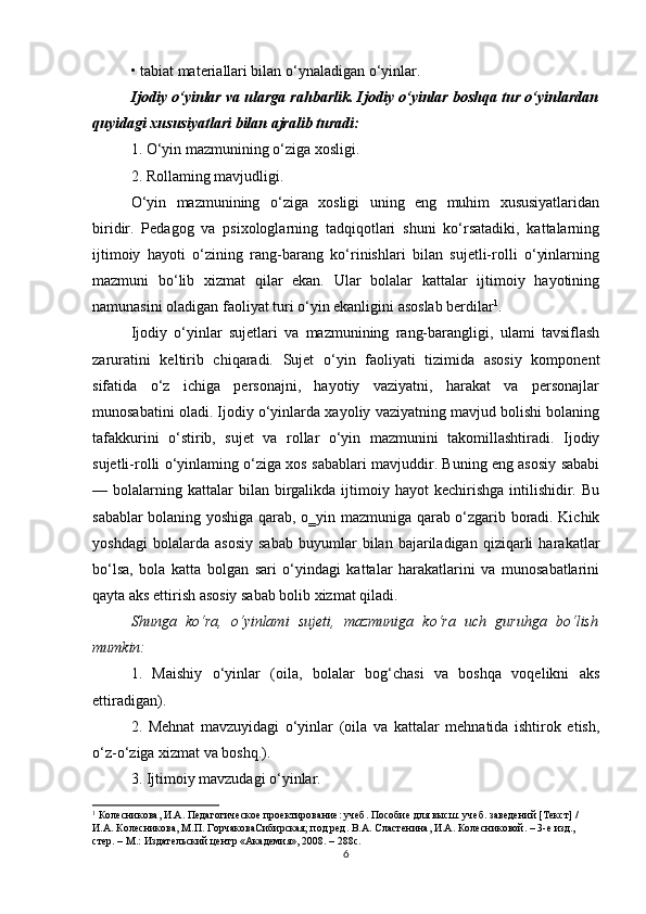 • tabiat materiallari bilan o‘ynaladigan o‘yinlar.
Ijodiy o‘yinlar va ularga rahbarlik. Ijodiy o‘yinlar boshqa tur o‘yinlardan
quyidagi xususiyatlari bilan ajralib turadi:
1. O‘yin mazmunining o‘ziga xosligi.
2. Rollaming mavjudligi.
O‘yin   mazmunining   o‘ziga   xosligi   uning   eng   muhim   xususiyatlaridan
biridir.   Pedagog   va   psixologlarning   tadqiqotlari   shuni   ko‘rsatadiki,   kattalarning
ijtimoiy   hayoti   o‘zining   rang-barang   ko‘rinishlari   bilan   sujetli-rolli   o‘yinlarning
mazmuni   bo‘lib   xizmat   qilar   ekan.   Ular   bolalar   kattalar   ijtimoiy   hayotining
namunasini oladigan faoliyat turi o‘yin ekanligini asoslab berdilar 1
.
Ijodiy   o‘yinlar   sujetlari   va   mazmunining   rang-barangligi,   ulami   tavsiflash
zaruratini   keltirib   chiqaradi.   Sujet   o‘yin   faoliyati   tizimida   asosiy   komponent
sifatida   o‘z   ichiga   personajni,   hayotiy   vaziyatni,   harakat   va   personajlar
munosabatini oladi. Ijodiy o‘yinlarda xayoliy vaziyatning mavjud bolishi bolaning
tafakkurini   o‘stirib,   sujet   va   rollar   o‘yin   mazmunini   takomillashtiradi.   Ijodiy
sujetli-rolli o‘yinlaming o‘ziga xos sabablari mavjuddir. Buning eng asosiy sababi
—  bolalarning  kattalar  bilan  birgalikda  ijtimoiy  hayot   kechirishga   intilishidir.  Bu
sabablar bolaning yoshiga qarab,   о ‗yin mazmuniga qarab o‘zgarib boradi. Kichik
yoshdagi   bolalarda   asosiy   sabab   buyumlar   bilan   bajariladigan   qiziqarli   harakatlar
bo‘lsa,   bola   katta   bolgan   sari   o‘yindagi   kattalar   harakatlarini   va   munosabatlarini
qayta aks ettirish asosiy sabab bolib xizmat qiladi.
Shunga   ko‘ra,   o‘yinlami   sujeti,   mazmuniga   ko‘ra   uch   guruhga   bo‘lish
mumkin:
1.   Maishiy   o‘yinlar   (oila,   bolalar   bog‘chasi   va   boshqa   voqelikni   aks
ettiradigan).
2.   Mehnat   mavzuyidagi   o‘yinlar   (oila   va   kattalar   mehnatida   ishtirok   etish,
o‘z-o‘ziga xizmat va boshq.).
3. Ijtimoiy mavzudagi o‘yinlar.
1
  Колесникова, И.А. Педагогическое проектирование: учеб. Пособие для высш. учеб. заведений [Текст] / 
И.А. Колесникова, М.П. ГорчаковаСибирская; под ред. В.А. Сластенина, И.А. Колесниковой. – 3-е изд., 
стер. – М.: Издательский центр «Академия», 2008. – 288с.
6 