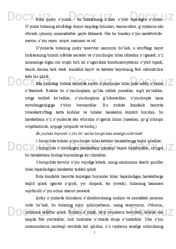 Rolli   ijodiy   o‘yinlar   -   bu   bolalarning   o‘zlari   o‘ylab   topadigan   o‘yinlar.
O‘yinlar bolaning atrofidagi dunyo haqidagi bilimlari, taassurotlari, g‘oyalarini aks
ettiradi, ijtimoiy munosabatlar qayta tiklanadi. Har bir bunday o‘yin xarakterlidir:
mavzu, o‘yin rejasi, syujet, mazmun va rol.
O‘yinlarda   bolaning   ijodiy   tasavvuri   namoyon   bo‘ladi,   u   atrofdagi   hayot
hodisasining timsoli sifatida narsalar va o‘yinchoqlar bilan ishlashni o‘rganadi, o‘z
zimmasiga olgan roli orqali turli xil o‘zgarishlar kombinatsiyalarini o‘ylab topadi,
tanish   doirani   tark   etadi.   kundalik   hayot   va   kattalar   hayotining   faol   ishtirokchisi
kabi his qiladi.
Ikki yoshdagi bolalar hayotida sujetli o‘yinchoqlar bilan juda oddiy o‘yinlar
o‘tkaziladi.   Bolalar   bu   o‘yinchoqlarni   qo‘lda   ushlab   yuradilar,   siqib   ko‘radilar,
yerga   tashlab   ko‘radilar,   o‘yinchoqlarni   g‘ildiratadilar,   o‘yinchoqda   nima
tasvirlanganligiga   e’tibor   bermaydilar.   Bu   yoshda   kundalik   hayotda
tevarakatrofdagi   katta   kishilar   va   bolalar   harakatini   kuzatib   borishni,   bu
harakatlami   o‘z  o‘yinIarida   aks   ettirishni   o‘rgatish   lozim   (masalan,   qo‘g‘irchoqni
ovqatlantirish, uyquga yotqizish va boshq.). 
Bu yoshda buyumli  о ‘yin bir necha bosqichda amalga oshiriladi:
1-bosqichda bolalar o‘yinchoqlar bilan kattalar harakatlariga taqhd qiladilar; 
2-bosqichda o‘zlashtirgan harakatlami mustaqil bajara boshlaydilar, so‘ngra
bu harakatlami boshqa buyumlarga ko‘chiradilar;
3-bosqichda tasviriy o‘yin vujudga keladi, uning mazmunini shartli qurollar
bilan bajariladigan harakatlar tashkil qiladi.
Bola   kundalik   hayotda   kuzatgan   buyumlar   bilan   bajariladigan   harakatlarga
taqlid   qiladi   (gazeta   o‘qiydi,   yer   chopadi,   kir   yuvadi),   bulaming   hammasi
sujetlirolli o‘yin uchun sharoit yaratadi.
Ijodiy   o‘yinlarda   bilimlarni   o‘zlashtirishning   muhim   va   murakkab   jarayoni
sodir   bo‘ladi,   bu   bolaning   aqliy   qobiliyatlarini,   uning   tasavvurini,   e'tiborini,
xotirasini safarbar qiladi. Rollarni o‘ynash, ba'zi voqealarni tasvirlash, bolalar ular
haqida   fikr   yuritadilar,   turli   hodisalar   o‘rtasida   aloqa   o‘rnatadilar.   Ular   o‘yin
muammolarini   mustaqil   ravishda   hal   qilishni,   o‘z   rejalarini   amalga   oshirishning
7