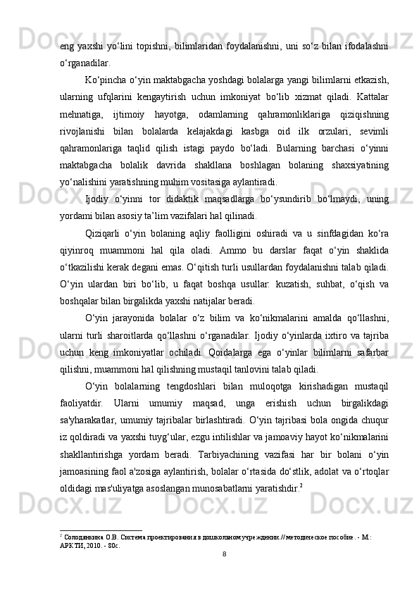 eng  yaxshi   yo‘lini   topishni,  bilimlaridan   foydalanishni,   uni   so‘z  bilan  ifodalashni
o‘rganadilar.
Ko‘pincha o‘yin maktabgacha yoshdagi bolalarga yangi bilimlarni etkazish,
ularning   ufqlarini   kengaytirish   uchun   imkoniyat   bo‘lib   xizmat   qiladi.   Kattalar
mehnatiga,   ijtimoiy   hayotga,   odamlarning   qahramonliklariga   qiziqishning
rivojlanishi   bilan   bolalarda   kelajakdagi   kasbga   oid   ilk   orzulari,   sevimli
qahramonlariga   taqlid   qilish   istagi   paydo   bo‘ladi.   Bularning   barchasi   o‘yinni
maktabgacha   bolalik   davrida   shakllana   boshlagan   bolaning   shaxsiyatining
yo‘nalishini yaratishning muhim vositasiga aylantiradi.
Ijodiy   o‘yinni   tor   didaktik   maqsadlarga   bo‘ysundirib   bo‘lmaydi,   uning
yordami bilan asosiy ta’lim vazifalari hal qilinadi.
Qiziqarli   o‘yin   bolaning   aqliy   faolligini   oshiradi   va   u   sinfdagidan   ko‘ra
qiyinroq   muammoni   hal   qila   oladi.   Ammo   bu   darslar   faqat   o‘yin   shaklida
o‘tkazilishi kerak degani emas. O‘qitish turli usullardan foydalanishni talab qiladi.
O‘yin   ulardan   biri   bo‘lib,   u   faqat   boshqa   usullar:   kuzatish,   suhbat,   o‘qish   va
boshqalar bilan birgalikda yaxshi natijalar beradi.
O‘yin   jarayonida   bolalar   o‘z   bilim   va   ko‘nikmalarini   amalda   qo‘llashni,
ularni   turli   sharoitlarda   qo‘llashni   o‘rganadilar.   Ijodiy   o‘yinlarda   ixtiro   va   tajriba
uchun   keng   imkoniyatlar   ochiladi.   Qoidalarga   ega   o‘yinlar   bilimlarni   safarbar
qilishni, muammoni hal qilishning mustaqil tanlovini talab qiladi.
O‘yin   bolalarning   tengdoshlari   bilan   muloqotga   kirishadigan   mustaqil
faoliyatdir.   Ularni   umumiy   maqsad,   unga   erishish   uchun   birgalikdagi
sa'yharakatlar,  umumiy tajribalar   birlashtiradi.  O‘yin tajribasi   bola ongida  chuqur
iz qoldiradi va yaxshi tuyg‘ular, ezgu intilishlar va jamoaviy hayot ko‘nikmalarini
shakllantirishga   yordam   beradi.   Tarbiyachining   vazifasi   har   bir   bolani   o‘yin
jamoasining faol a'zosiga aylantirish, bolalar o‘rtasida do‘stlik, adolat va o‘rtoqlar
oldidagi mas'uliyatga asoslangan munosabatlarni yaratishdir. 2
2
  Солодянкина О.В. Система проектирования в дошкольном учреждении.// методическое пособие. - М.: 
АРКТИ, 2010. - 80с.
8