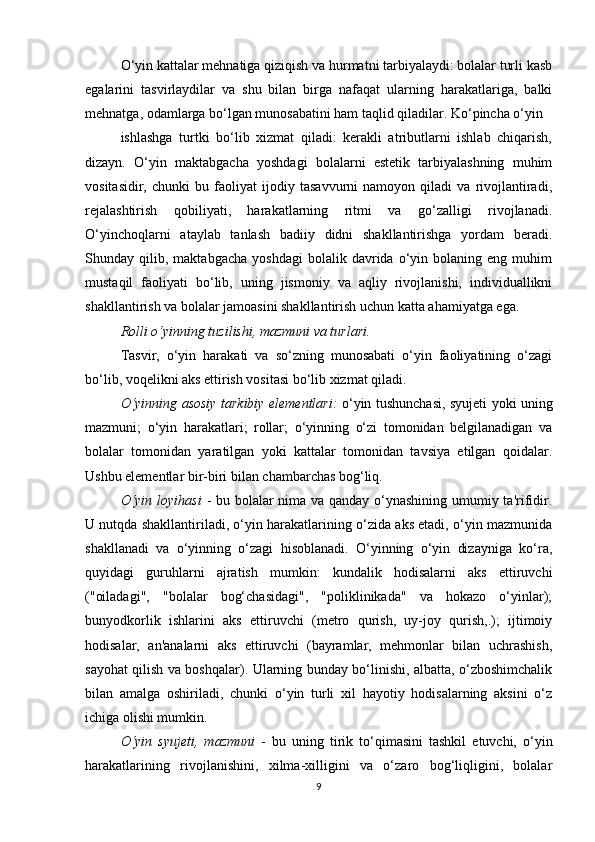 O‘yin kattalar mehnatiga qiziqish va hurmatni tarbiyalaydi: bolalar turli kasb
egalarini   tasvirlaydilar   va   shu   bilan   birga   nafaqat   ularning   harakatlariga,   balki
mehnatga, odamlarga bo‘lgan munosabatini ham taqlid qiladilar. Ko‘pincha o‘yin
ishlashga   turtki   bo‘lib   xizmat   qiladi:   kerakli   atributlarni   ishlab   chiqarish,
dizayn.   O‘yin   maktabgacha   yoshdagi   bolalarni   estetik   tarbiyalashning   muhim
vositasidir,   chunki   bu   faoliyat   ijodiy   tasavvurni   namoyon   qiladi   va   rivojlantiradi,
rejalashtirish   qobiliyati,   harakatlarning   ritmi   va   go‘zalligi   rivojlanadi.
O‘yinchoqlarni   ataylab   tanlash   badiiy   didni   shakllantirishga   yordam   beradi.
Shunday  qilib,   maktabgacha   yoshdagi   bolalik  davrida   o‘yin   bolaning   eng   muhim
mustaqil   faoliyati   bo‘lib,   uning   jismoniy   va   aqliy   rivojlanishi,   individuallikni
shakllantirish va bolalar jamoasini shakllantirish uchun katta ahamiyatga ega.
Rolli o‘yinning tuzilishi, mazmuni va turlari.
Tasvir,   o‘yin   harakati   va   so‘zning   munosabati   o‘yin   faoliyatining   o‘zagi
bo‘lib, voqelikni aks ettirish vositasi bo‘lib xizmat qiladi.
O‘yinning asosiy tarkibiy elementlari:   o‘yin tushunchasi, syujeti yoki uning
mazmuni;   o‘yin   harakatlari;   rollar;   o‘yinning   o‘zi   tomonidan   belgilanadigan   va
bolalar   tomonidan   yaratilgan   yoki   kattalar   tomonidan   tavsiya   etilgan   qoidalar.
Ushbu elementlar bir-biri bilan chambarchas bog‘liq.
O‘yin loyihasi   - bu bolalar  nima va qanday o‘ynashining umumiy ta'rifidir.
U nutqda shakllantiriladi, o‘yin harakatlarining o‘zida aks etadi, o‘yin mazmunida
shakllanadi   va   o‘yinning   o‘zagi   hisoblanadi.   O‘yinning   o‘yin   dizayniga   ko‘ra,
quyidagi   guruhlarni   ajratish   mumkin:   kundalik   hodisalarni   aks   ettiruvchi
("oiladagi",   "bolalar   bog‘chasidagi",   "poliklinikada"   va   hokazo   o‘yinlar);
bunyodkorlik   ishlarini   aks   ettiruvchi   (metro   qurish,   uy-joy   qurish,.);   ijtimoiy
hodisalar,   an'analarni   aks   ettiruvchi   (bayramlar,   mehmonlar   bilan   uchrashish,
sayohat qilish va boshqalar). Ularning bunday bo‘linishi, albatta, o‘zboshimchalik
bilan   amalga   oshiriladi,   chunki   o‘yin   turli   xil   hayotiy   hodisalarning   aksini   o‘z
ichiga olishi mumkin.
O‘yin   syujeti,   mazmuni   -   bu   uning   tirik   to‘qimasini   tashkil   etuvchi,   o‘yin
harakatlarining   rivojlanishini,   xilma-xilligini   va   o‘zaro   bog‘liqligini,   bolalar
9