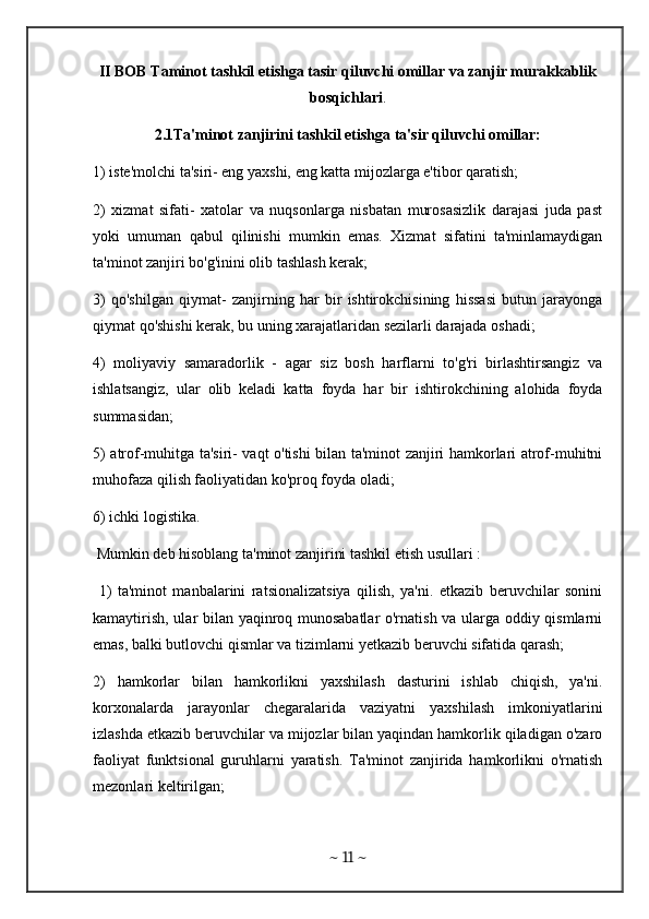 II BOB Taminot tashkil etishga tasir qiluvchi omillar va zanjir murakkablik
bosqichlari .
2.1Ta'minot zanjirini tashkil etishga ta'sir qiluvchi omillar:
1) iste'molchi ta'siri- eng yaxshi, eng katta mijozlarga e'tibor qaratish; 
2)   xizmat   sifati-   xatolar   va   nuqsonlarga   nisbatan   murosasizlik   darajasi   juda   past
yoki   umuman   qabul   qilinishi   mumkin   emas.   Xizmat   sifatini   ta'minlamaydigan
ta'minot zanjiri bo'g'inini olib tashlash kerak; 
3)   qo'shilgan   qiymat-   zanjirning   har   bir   ishtirokchisining   hissasi   butun   jarayonga
qiymat qo'shishi kerak, bu uning xarajatlaridan sezilarli darajada oshadi; 
4)   moliyaviy   samaradorlik   -   agar   siz   bosh   harflarni   to'g'ri   birlashtirsangiz   va
ishlatsangiz,   ular   olib   keladi   katta   foyda   har   bir   ishtirokchining   alohida   foyda
summasidan; 
5) atrof-muhitga ta'siri- vaqt o'tishi bilan ta'minot zanjiri hamkorlari atrof-muhitni
muhofaza qilish faoliyatidan ko'proq foyda oladi; 
6) ichki logistika.
 Mumkin deb hisoblang ta'minot zanjirini tashkil etish usullari :
  1)   ta'minot   manbalarini   ratsionalizatsiya   qilish,   ya'ni.   etkazib   beruvchilar   sonini
kamaytirish, ular bilan yaqinroq munosabatlar  o'rnatish va ularga oddiy qismlarni
emas, balki butlovchi qismlar va tizimlarni yetkazib beruvchi sifatida qarash; 
2)   hamkorlar   bilan   hamkorlikni   yaxshilash   dasturini   ishlab   chiqish,   ya'ni.
korxonalarda   jarayonlar   chegaralarida   vaziyatni   yaxshilash   imkoniyatlarini
izlashda etkazib beruvchilar va mijozlar bilan yaqindan hamkorlik qiladigan o'zaro
faoliyat   funktsional   guruhlarni   yaratish.   Ta'minot   zanjirida   hamkorlikni   o'rnatish
mezonlari keltirilgan;
~  11  ~ 
