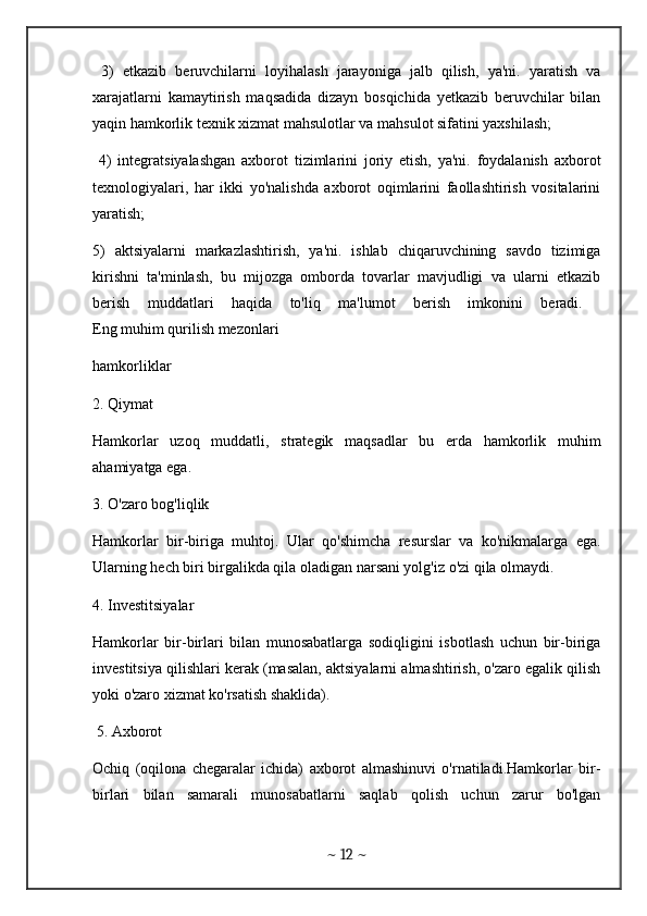   3)   etkazib   beruvchilarni   loyihalash   jarayoniga   jalb   qilish,   ya'ni.   yaratish   va
xarajatlarni   kamaytirish   maqsadida   dizayn   bosqichida   yetkazib   beruvchilar   bilan
yaqin hamkorlik texnik xizmat mahsulotlar va mahsulot sifatini yaxshilash;
  4)   integratsiyalashgan   axborot   tizimlarini   joriy   etish,   ya'ni.   foydalanish   axborot
texnologiyalari,   har   ikki   yo'nalishda   axborot   oqimlarini   faollashtirish   vositalarini
yaratish; 
5)   aktsiyalarni   markazlashtirish,   ya'ni.   ishlab   chiqaruvchining   savdo   tizimiga
kirishni   ta'minlash,   bu   mijozga   omborda   tovarlar   mavjudligi   va   ularni   etkazib
berish   muddatlari   haqida   to'liq   ma'lumot   berish   imkonini   beradi.  
Eng muhim qurilish mezonlari 
hamkorliklar
2. Qiymat 
Hamkorlar   uzoq   muddatli,   strategik   maqsadlar   bu   erda   hamkorlik   muhim
ahamiyatga ega.
3. O'zaro bog'liqlik 
Hamkorlar   bir-biriga   muhtoj.   Ular   qo'shimcha   resurslar   va   ko'nikmalarga   ega.
Ularning hech biri birgalikda qila oladigan narsani yolg'iz o'zi qila olmaydi.
4. Investitsiyalar 
Hamkorlar   bir-birlari   bilan   munosabatlarga   sodiqligini   isbotlash   uchun   bir-biriga
investitsiya qilishlari kerak (masalan, aktsiyalarni almashtirish, o'zaro egalik qilish
yoki o'zaro xizmat ko'rsatish shaklida).
 5. Axborot
Ochiq   (oqilona   chegaralar   ichida)   axborot   almashinuvi   o'rnatiladi.Hamkorlar   bir-
birlari   bilan   samarali   munosabatlarni   saqlab   qolish   uchun   zarur   bo'lgan
~  12  ~ 