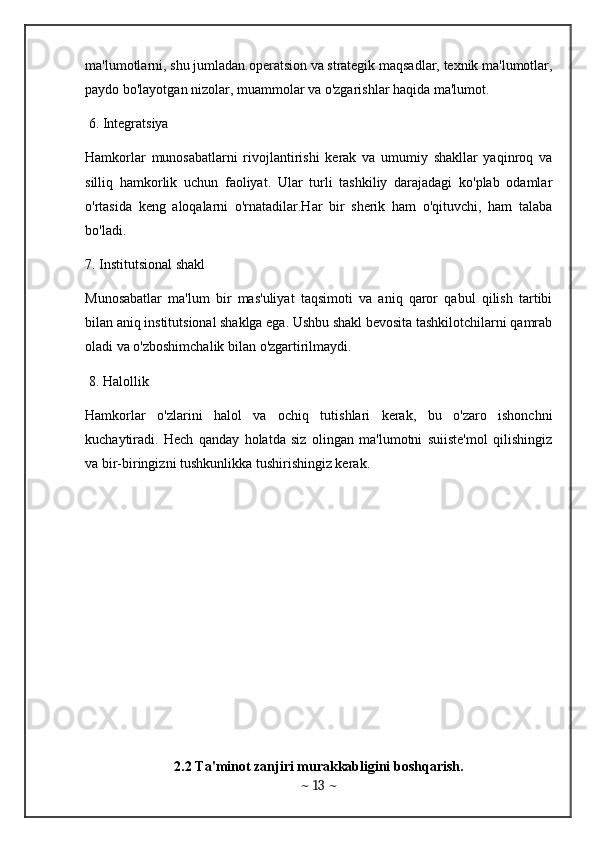 ma'lumotlarni, shu jumladan.operatsion va strategik maqsadlar, texnik ma'lumotlar,
paydo bo'layotgan nizolar, muammolar va o'zgarishlar haqida ma'lumot.
 6. Integratsiya 
Hamkorlar   munosabatlarni   rivojlantirishi   kerak   va   umumiy   shakllar   yaqinroq   va
silliq   hamkorlik   uchun   faoliyat.   Ular   turli   tashkiliy   darajadagi   ko'plab   odamlar
o'rtasida   keng   aloqalarni   o'rnatadilar.Har   bir   sherik   ham   o'qituvchi,   ham   talaba
bo'ladi.
7. Institutsional shakl 
Munosabatlar   ma'lum   bir   mas'uliyat   taqsimoti   va   aniq   qaror   qabul   qilish   tartibi
bilan aniq institutsional shaklga ega. Ushbu shakl bevosita tashkilotchilarni qamrab
oladi va o'zboshimchalik bilan o'zgartirilmaydi.
 8. Halollik 
Hamkorlar   o'zlarini   halol   va   ochiq   tutishlari   kerak,   bu   o'zaro   ishonchni
kuchaytiradi.   Hech   qanday   holatda   siz   olingan   ma'lumotni   suiiste'mol   qilishingiz
va bir-biringizni tushkunlikka tushirishingiz kerak.
 
2.2 Ta'minot zanjiri murakkabligini boshqarish.
~  13  ~ 