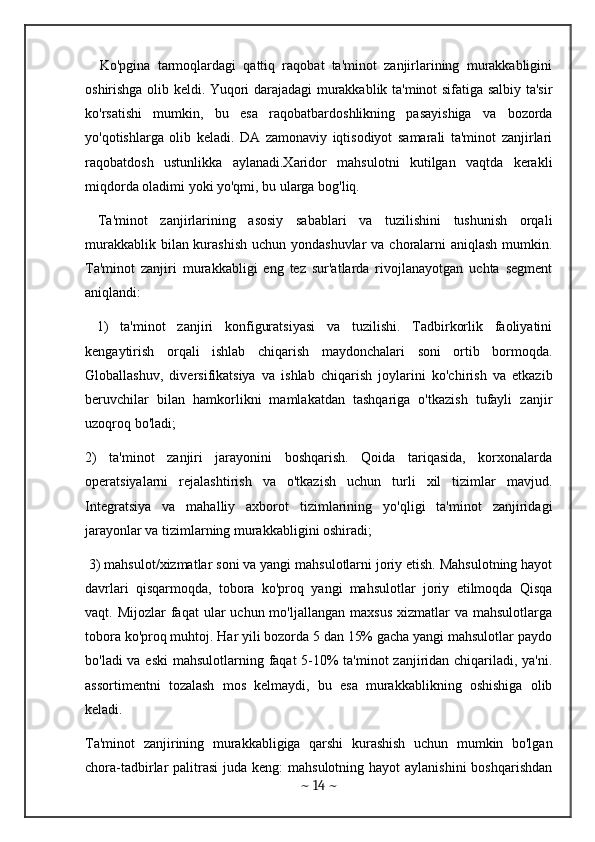     Ko'pgina   tarmoqlardagi   qattiq   raqobat   ta'minot   zanjirlarining   murakkabligini
oshirishga olib keldi. Yuqori darajadagi murakkablik ta'minot sifatiga salbiy ta'sir
ko'rsatishi   mumkin,   bu   esa   raqobatbardoshlikning   pasayishiga   va   bozorda
yo'qotishlarga   olib   keladi.   DA   zamonaviy   iqtisodiyot   samarali   ta'minot   zanjirlari
raqobatdosh   ustunlikka   aylanadi.Xaridor   mahsulotni   kutilgan   vaqtda   kerakli
miqdorda oladimi yoki yo'qmi, bu ularga bog'liq.
  Ta'minot   zanjirlarining   asosiy   sabablari   va   tuzilishini   tushunish   orqali
murakkablik bilan kurashish  uchun yondashuvlar  va choralarni  aniqlash mumkin.
Ta'minot   zanjiri   murakkabligi   eng   tez   sur'atlarda   rivojlanayotgan   uchta   segment
aniqlandi:
  1)   ta'minot   zanjiri   konfiguratsiyasi   va   tuzilishi.   Tadbirkorlik   faoliyatini
kengaytirish   orqali   ishlab   chiqarish   maydonchalari   soni   ortib   bormoqda.
Globallashuv,   diversifikatsiya   va   ishlab   chiqarish   joylarini   ko'chirish   va   etkazib
beruvchilar   bilan   hamkorlikni   mamlakatdan   tashqariga   o'tkazish   tufayli   zanjir
uzoqroq bo'ladi; 
2)   ta'minot   zanjiri   jarayonini   boshqarish.   Qoida   tariqasida,   korxonalarda
operatsiyalarni   rejalashtirish   va   o'tkazish   uchun   turli   xil   tizimlar   mavjud.
Integratsiya   va   mahalliy   axborot   tizimlarining   yo'qligi   ta'minot   zanjiridagi
jarayonlar va tizimlarning murakkabligini oshiradi;
 3) mahsulot/xizmatlar soni va yangi mahsulotlarni joriy etish. Mahsulotning hayot
davrlari   qisqarmoqda,   tobora   ko'proq   yangi   mahsulotlar   joriy   etilmoqda   Qisqa
vaqt. Mijozlar  faqat  ular   uchun mo'ljallangan  maxsus   xizmatlar   va  mahsulotlarga
tobora ko'proq muhtoj. Har yili bozorda 5 dan 15% gacha yangi mahsulotlar paydo
bo'ladi  va eski  mahsulotlarning faqat 5-10% ta'minot zanjiridan chiqariladi, ya'ni.
assortimentni   tozalash   mos   kelmaydi,   bu   esa   murakkablikning   oshishiga   olib
keladi. 
Ta'minot   zanjirining   murakkabligiga   qarshi   kurashish   uchun   mumkin   bo'lgan
chora-tadbirlar  palitrasi  juda keng:  mahsulotning hayot  aylanishini  boshqarishdan
~  14  ~ 