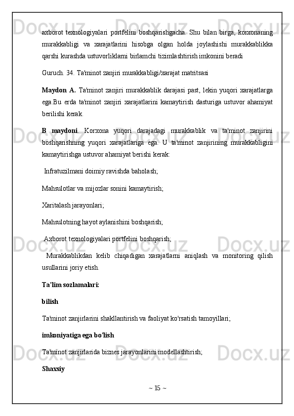 axborot   texnologiyalari   portfelini   boshqarishgacha.   Shu   bilan   birga,   korxonaning
murakkabligi   va   xarajatlarini   hisobga   olgan   holda   joylashishi   murakkablikka
qarshi kurashda ustuvorliklarni birlamchi tizimlashtirish imkonini beradi 
Guruch. 34. Ta'minot zanjiri murakkabligi/xarajat matritsasi 
Maydon   A.   Ta'minot   zanjiri   murakkablik   darajasi   past,   lekin   yuqori   xarajatlarga
ega.Bu   erda   ta'minot   zanjiri   xarajatlarini   kamaytirish   dasturiga   ustuvor   ahamiyat
berilishi kerak.
B   maydoni .   Korxona   yuqori   darajadagi   murakkablik   va   ta'minot   zanjirini
boshqarishning   yuqori   xarajatlariga   ega.   U   ta'minot   zanjirining   murakkabligini
kamaytirishga ustuvor ahamiyat berishi kerak:
 Infratuzilmani doimiy ravishda baholash; 
Mahsulotlar va mijozlar sonini kamaytirish; 
Xaritalash jarayonlari; 
Mahsulotning hayot aylanishini boshqarish;
 Axborot texnologiyalari portfelini boshqarish;
  Murakkablikdan   kelib   chiqadigan   xarajatlarni   aniqlash   va   monitoring   qilish
usullarini joriy etish. 
Ta'lim sozlamalari:
bilish
Ta'minot zanjirlarini shakllantirish va faoliyat ko'rsatish tamoyillari;
imkoniyatiga ega bo'lish 
Ta'minot zanjirlarida biznes jarayonlarini modellashtirish;
Shaxsiy 
~  15  ~