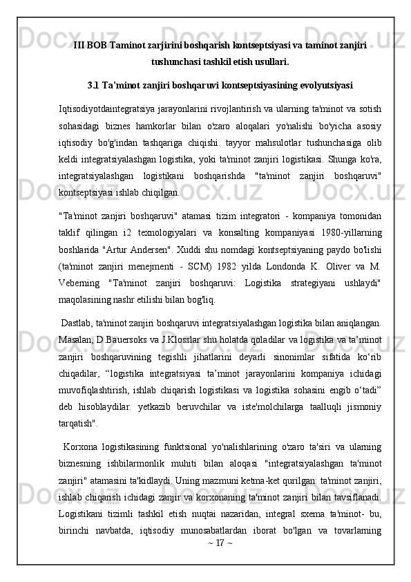 III BOB Taminot zarjirini boshqarish kontseptsiyasi va taminot zanjiri
tushunchasi tashkil etish usullari.
3.1 Ta'minot zanjiri boshqaruvi kontseptsiyasining evolyutsiyasi
Iqtisodiyotdaintegratsiya jarayonlarini  rivojlantirish va ularning ta'minot  va sotish
sohasidagi   biznes   hamkorlar   bilan   o'zaro   aloqalari   yo'nalishi   bo'yicha   asosiy
iqtisodiy   bo'g'indan   tashqariga   chiqishi.   tayyor   mahsulotlar   tushunchasiga   olib
keldi   integratsiyalashgan   logistika,  yoki  ta'minot  zanjiri   logistikasi.   Shunga   ko'ra,
integratsiyalashgan   logistikani   boshqarishda   "ta'minot   zanjiri   boshqaruvi"
kontseptsiyasi ishlab chiqilgan.
"Ta'minot   zanjiri   boshqaruvi"   atamasi   tizim   integratori   -   kompaniya   tomonidan
taklif   qilingan   i2   texnologiyalari   va   konsalting   kompaniyasi   1980-yillarning
boshlarida "Artur Andersen". Xuddi shu nomdagi kontseptsiyaning paydo bo'lishi
(ta'minot   zanjiri   menejmenti   -   SCM)   1982   yilda   Londonda   K.   Oliver   va   M.
Veberning   "Ta'minot   zanjiri   boshqaruvi:   Logistika   strategiyani   ushlaydi"
maqolasining nashr etilishi bilan bog'liq.
 Dastlab, ta'minot zanjiri boshqaruvi integratsiyalashgan logistika bilan aniqlangan.
Masalan, D.Bauersoks va J.Klosslar shu holatda qoladilar va logistika va ta’minot
zanjiri   boshqaruvining   tegishli   jihatlarini   deyarli   sinonimlar   sifatida   ko‘rib
chiqadilar,   “logistika   integratsiyasi   ta’minot   jarayonlarini   kompaniya   ichidagi
muvofiqlashtirish,   ishlab   chiqarish   logistikasi   va   logistika   sohasini   engib   o‘tadi”
deb   hisoblaydilar.   yetkazib   beruvchilar   va   iste'molchilarga   taalluqli   jismoniy
tarqatish".
  Korxona   logistikasining   funktsional   yo'nalishlarining   o'zaro   ta'siri   va   ularning
biznesning   ishbilarmonlik   muhiti   bilan   aloqasi   "integratsiyalashgan   ta'minot
zanjiri" atamasini ta'kidlaydi. Uning mazmuni ketma-ket qurilgan: ta'minot zanjiri,
ishlab chiqarish  ichidagi  zanjir  va  korxonaning ta'minot  zanjiri  bilan tavsiflanadi.
Logistikani   tizimli   tashkil   etish   nuqtai   nazaridan,   integral   sxema   ta'minot-   bu,
birinchi   navbatda,   iqtisodiy   munosabatlardan   iborat   bo'lgan   va   tovarlarning
~  17  ~ 