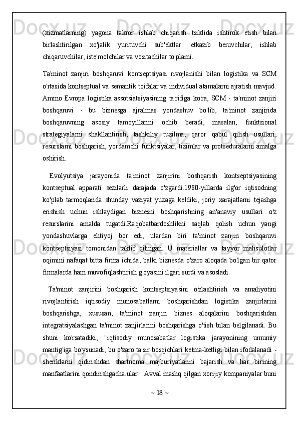 (xizmatlarning)   yagona   takror   ishlab   chiqarish   tsiklida   ishtirok   etish   bilan
birlashtirilgan   xo'jalik   yurituvchi   sub'ektlar:   etkazib   beruvchilar,   ishlab
chiqaruvchilar, iste'molchilar va vositachilar to'plami. 
Ta'minot   zanjiri   boshqaruvi   kontseptsiyasi   rivojlanishi   bilan   logistika   va   SCM
o'rtasida kontseptual va semantik toifalar va individual atamalarni ajratish mavjud.
Ammo   Evropa   logistika   assotsiatsiyasining   ta'rifiga   ko'ra,   SCM   -   ta'minot   zanjiri
boshqaruvi   -   bu   biznesga   ajralmas   yondashuv   bo'lib,   ta'minot   zanjirida
boshqaruvning   asosiy   tamoyillarini   ochib   beradi,   masalan,   funktsional
strategiyalarni   shakllantirish;   tashkiliy   tuzilma,   qaror   qabul   qilish   usullari,
resurslarni boshqarish, yordamchi funktsiyalar, tizimlar va protseduralarni amalga
oshirish. 
  Evolyutsiya   jarayonida   ta'minot   zanjirini   boshqarish   kontseptsiyasining
kontseptual   apparati   sezilarli   darajada   o'zgardi.1980-yillarda   ilg'or   iqtisodning
ko'plab   tarmoqlarida   shunday   vaziyat   yuzaga   keldiki,   joriy   xarajatlarni   tejashga
erishish   uchun   ishlaydigan   biznesni   boshqarishning   an'anaviy   usullari   o'z
resurslarini   amalda   tugatdi.Raqobatbardoshlikni   saqlab   qolish   uchun   yangi
yondashuvlarga   ehtiyoj   bor   edi,   ulardan   biri   ta'minot   zanjiri   boshqaruvi
kontseptsiyasi   tomonidan   taklif   qilingan.   U   materiallar   va   tayyor   mahsulotlar
oqimini nafaqat bitta firma ichida, balki biznesda o'zaro aloqada bo'lgan bir qator
firmalarda ham muvofiqlashtirish g'oyasini ilgari surdi va asosladi. 
  Ta'minot   zanjirini   boshqarish   kontseptsiyasini   o'zlashtirish   va   amaliyotini
rivojlantirish   iqtisodiy   munosabatlarni   boshqarishdan   logistika   zanjirlarini
boshqarishga,   xususan,   ta'minot   zanjiri   biznes   aloqalarini   boshqarishdan
integratsiyalashgan   ta'minot   zanjirlarini   boshqarishga   o'tish   bilan   belgilanadi.   Bu
shuni   ko'rsatadiki,   "iqtisodiy   munosabatlar   logistika   jarayonining   umumiy
mantig'iga bo'ysunadi, bu o'zaro ta'sir bosqichlari ketma-ketligi bilan ifodalanadi -
sheriklarni   qidirishdan   shartnoma   majburiyatlarini   bajarish   va   har   birining
manfaatlarini qondirishgacha.ular". Avval mashq qilgan xorijiy kompaniyalar buni
~  18  ~ 