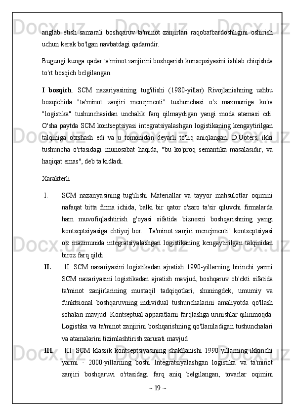 anglab   etish   samarali   boshqaruv   ta'minot   zanjirlari   raqobatbardoshligini   oshirish
uchun kerak bo'lgan navbatdagi qadamdir.
Bugungi kunga qadar ta'minot zanjirini boshqarish konsepsiyasini ishlab chiqishda
to'rt bosqich belgilangan.
I   bosqich .   SCM   nazariyasining   tug'ilishi   (1980-yillar)   Rivojlanishning   ushbu
bosqichida   "ta'minot   zanjiri   menejmenti"   tushunchasi   o'z   mazmuniga   ko'ra
"logistika"   tushunchasidan   unchalik   farq   qilmaydigan   yangi   moda   atamasi   edi.
O'sha paytda SCM kontseptsiyasi  integratsiyalashgan logistikaning kengaytirilgan
talqiniga   o'xshash   edi   va   u   tomonidan   deyarli   to'liq   aniqlangan.   D.Uoters,   ikki
tushuncha   o'rtasidagi   munosabat   haqida,   "bu   ko'proq   semantika   masalasidir,   va
haqiqat emas", deb ta'kidladi.
Xarakterli
I. SCM   nazariyasining   tug'ilishi   Materiallar   va   tayyor   mahsulotlar   oqimini
nafaqat   bitta   firma   ichida,   balki   bir   qator   o'zaro   ta'sir   qiluvchi   firmalarda
ham   muvofiqlashtirish   g'oyasi   sifatida   biznesni   boshqarishning   yangi
kontseptsiyasiga   ehtiyoj   bor.   "Ta'minot   zanjiri   menejmenti"   kontseptsiyasi
o'z   mazmunida   integratsiyalashgan   logistikaning   kengaytirilgan   talqinidan
biroz farq qildi.
II.   II.   SCM   nazariyasini   logistikadan   ajratish   1990-yillarning   birinchi   yarmi
SCM   nazariyasini   logistikadan   ajratish   mavjud,   boshqaruv   ob'ekti   sifatida
ta'minot   zanjirlarining   mustaqil   tadqiqotlari,   shuningdek,   umumiy   va
funktsional   boshqaruvning   individual   tushunchalarini   amaliyotda   qo'llash
sohalari mavjud. Kontseptual apparatlarni farqlashga urinishlar qilinmoqda.
Logistika va ta'minot zanjirini boshqarishning qo'llaniladigan tushunchalari
va atamalarini tizimlashtirish zarurati mavjud
III.   III.   SCM   klassik   kontseptsiyasining   shakllanishi   1990-yillarning   ikkinchi
yarmi   -   2000-yillarning   boshi   Integratsiyalashgan   logistika   va   ta'minot
zanjiri   boshqaruvi   o'rtasidagi   farq   aniq   belgilangan,   tovarlar   oqimini
~  19  ~ 