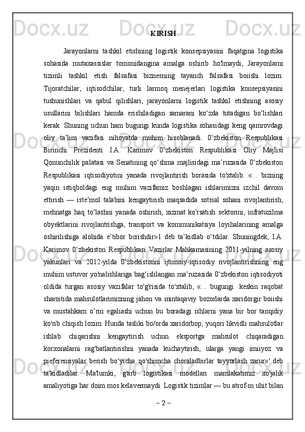 KIRISH
          Jarayonlarni   tashkil   etishning   logistik   konsepsiyasini   faqatgina   logistika
sohasida   mutaxassislar   tomonidangina   amalga   oshirib   ho'lmaydi,   Jarayonlarni
tizimli   tashkil   etish   falsafasi   biznesning   tayanch   falsafasi   boiishi   lozim.
Tijoratchilar,   iqtisodchilar,   turli   larmoq   menejerlari   logistika   konsepsiyasini
tushunishlari   va   qabul   qilishlari,   jarayonlarni   logistik   tashkil   etishning   asosiy
usullarini   bilishlari   hamda   erishiladigan   samarani   ko‘zda   tutadigan   bo‘lishlari
kerak.   Shuning   uchun   ham   bugungi   kunda   logistika   sohasidagi   keng   qamrovdagi
oliy   ta’lim   vazifasi   nihoyatda   muhim   hisoblanadi.   0‘zbekiston   Respublikasi
Birinchi   Prezidenti   I.A.   Karimov   0‘zbekiston   Respublikasi   Oliy   Majlisi
Qonunchilik   palatasi   va   Senatining   qo‘shma   majlisidagi   ma’ruzasida   0‘zbekiston
Respublikasi   iqtisodiyotini   yanada   rivojlantirish   borasida   to'xtalib:   «...   bizning
yaqin   istiqboldagi   eng   muhim   vazifamiz   boshlagan   ishlarimizni   izchil   davom
ettirish   —   iste’mol   talabini   kengaytirish   maqsadida   sotsial   sohani   rivojlantirish,
mehnatga   haq   to‘lashni   yanada   oshirish,   xizmat   ko'rsatish   sektorini,   infratuzilma
obyektlarini   rivojlantrishga,   transport   va   kommunikatsiya   loyihalarining   amalga
oshirilishiga   alohida   e’tibor   bcrishdir»1   deb   ta’kidlab   o‘tdilar.   Shuningdek,   I.A.
Karimov   0‘zbekiston   Respublikasi   Vazirlar   Mahkamasining   2011-yilning   asosiy
yakunlari   va   2012-yilda   0‘zbekistonni   ijtimoiy-iqtisodiy   rivojlantirishning   eng
muhim ustuvor yo'nalishlariga bag‘islilangan ma’ruzasida 0‘zbekiston iqtisodiyoti
oldida   turgan   asosiy   vazifalar   to'g'risida   to'xtalib,   «...   bugungi.   keskin   raqobat
sharoitida  mahsulotlarimizning   jahon  va   mintaqaviy   bozorlarda   xaridorgir   boiishi
va   mustahkam   o‘rin   egaliashi   uchun   bu   boradagi   ishlarni   yana   bir   bor   tanqidiy
ko'rib chiqish lozim. Hunda tasliki bo/orda xaridorbop, yuqori likvidli mahsulotlar
ishlab   chiqarishni   kengaytirish   uchun   eksportga   mahsulot   chiqaradigan
korxonalarni   rag'batlantirishni   yanada   kuchaytirish,   ularga   yangi   imiiyoz   va
pieferensiyalar   berish   bo‘yicha   qo'shimcha   choraladbirlar   tayyorlash   zarur»'   deb
ta'kidladilar.   Ma'lumki,   g'arb   logistikasi   modellari   mamlakatimiz   xo'jalik
amaliyotiga har doim mos kelavermaydi. Logistik tizimlar — bu atrof-m uhit bilan
~  2  ~ 