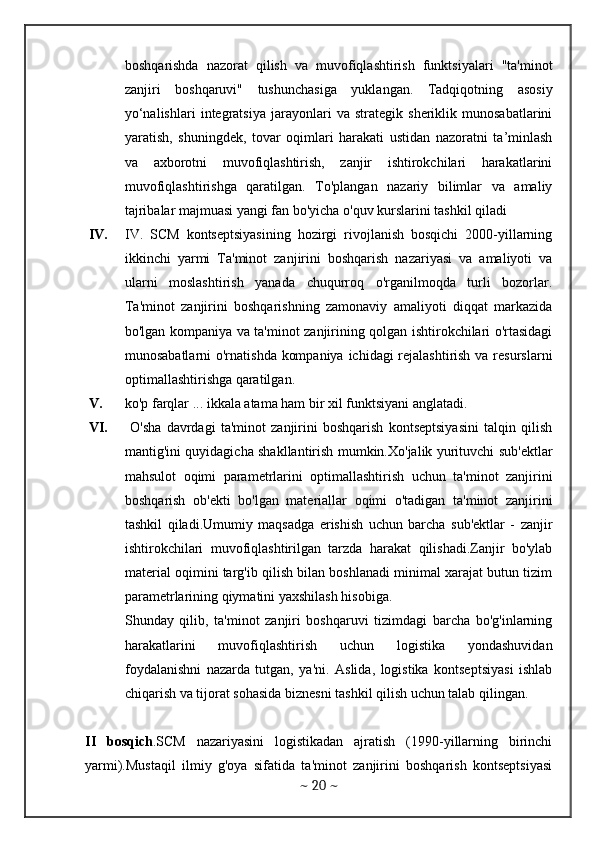 boshqarishda   nazorat   qilish   va   muvofiqlashtirish   funktsiyalari   "ta'minot
zanjiri   boshqaruvi"   tushunchasiga   yuklangan.   Tadqiqotning   asosiy
yo‘nalishlari   integratsiya   jarayonlari   va   strategik   sheriklik   munosabatlarini
yaratish,   shuningdek,   tovar   oqimlari   harakati   ustidan   nazoratni   ta’minlash
va   axborotni   muvofiqlashtirish,   zanjir   ishtirokchilari   harakatlarini
muvofiqlashtirishga   qaratilgan.   To'plangan   nazariy   bilimlar   va   amaliy
tajribalar majmuasi yangi fan bo'yicha o'quv kurslarini tashkil qiladi 
IV. IV.   SCM   kontseptsiyasining   hozirgi   rivojlanish   bosqichi   2000-yillarning
ikkinchi   yarmi   Ta'minot   zanjirini   boshqarish   nazariyasi   va   amaliyoti   va
ularni   moslashtirish   yanada   chuqurroq   o'rganilmoqda   turli   bozorlar.
Ta'minot   zanjirini   boshqarishning   zamonaviy   amaliyoti   diqqat   markazida
bo'lgan kompaniya va ta'minot zanjirining qolgan ishtirokchilari o'rtasidagi
munosabatlarni  o'rnatishda kompaniya ichidagi rejalashtirish  va resurslarni
optimallashtirishga qaratilgan. 
V. ko'p farqlar ... ikkala atama ham bir xil funktsiyani anglatadi. 
VI.   O'sha   davrdagi   ta'minot   zanjirini   boshqarish   kontseptsiyasini   talqin   qilish
mantig'ini quyidagicha shakllantirish mumkin.Xo'jalik yurituvchi sub'ektlar
mahsulot   oqimi   parametrlarini   optimallashtirish   uchun   ta'minot   zanjirini
boshqarish   ob'ekti   bo'lgan   materiallar   oqimi   o'tadigan   ta'minot   zanjirini
tashkil   qiladi.Umumiy   maqsadga   erishish   uchun   barcha   sub'ektlar   -   zanjir
ishtirokchilari   muvofiqlashtirilgan   tarzda   harakat   qilishadi.Zanjir   bo'ylab
material oqimini targ'ib qilish bilan boshlanadi minimal xarajat butun tizim
parametrlarining qiymatini yaxshilash hisobiga.
Shunday   qilib,   ta'minot   zanjiri   boshqaruvi   tizimdagi   barcha   bo'g'inlarning
harakatlarini   muvofiqlashtirish   uchun   logistika   yondashuvidan
foydalanishni   nazarda   tutgan,   ya'ni.   Aslida,   logistika   kontseptsiyasi   ishlab
chiqarish va tijorat sohasida biznesni tashkil qilish uchun talab qilingan.
II   bosqich .SCM   nazariyasini   logistikadan   ajratish   (1990-yillarning   birinchi
yarmi).Mustaqil   ilmiy   g'oya   sifatida   ta'minot   zanjirini   boshqarish   kontseptsiyasi
~  20  ~ 