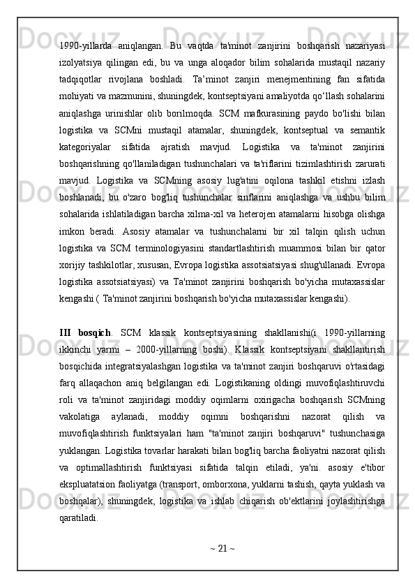 1990-yillarda   aniqlangan.   Bu   vaqtda   ta'minot   zanjirini   boshqarish   nazariyasi
izolyatsiya   qilingan   edi,   bu   va   unga   aloqador   bilim   sohalarida   mustaqil   nazariy
tadqiqotlar   rivojlana   boshladi.   Ta’minot   zanjiri   menejmentining   fan   sifatida
mohiyati va mazmunini, shuningdek, kontseptsiyani amaliyotda qo‘llash sohalarini
aniqlashga   urinishlar   olib   borilmoqda.   SCM   mafkurasining   paydo   bo'lishi   bilan
logistika   va   SCMni   mustaqil   atamalar,   shuningdek,   kontseptual   va   semantik
kategoriyalar   sifatida   ajratish   mavjud.   Logistika   va   ta'minot   zanjirini
boshqarishning   qo'llaniladigan   tushunchalari   va   ta'riflarini   tizimlashtirish   zarurati
mavjud.   Logistika   va   SCMning   asosiy   lug'atini   oqilona   tashkil   etishni   izlash
boshlanadi,   bu   o'zaro   bog'liq   tushunchalar   sinflarini   aniqlashga   va   ushbu   bilim
sohalarida ishlatiladigan barcha xilma-xil va heterojen atamalarni hisobga olishga
imkon   beradi.   Asosiy   atamalar   va   tushunchalarni   bir   xil   talqin   qilish   uchun
logistika   va   SCM   terminologiyasini   standartlashtirish   muammosi   bilan   bir   qator
xorijiy tashkilotlar, xususan, Evropa logistika assotsiatsiyasi shug'ullanadi. Evropa
logistika   assotsiatsiyasi)   va   Ta'minot   zanjirini   boshqarish   bo'yicha   mutaxassislar
kengashi ( Ta'minot zanjirini boshqarish bo'yicha mutaxassislar kengashi).
III   bosqich .   SCM   klassik   kontseptsiyasining   shakllanishi(i   1990-yillarning
ikkinchi   yarmi   –   2000-yillarning   boshi).   Klassik   kontseptsiyani   shakllantirish
bosqichida   integratsiyalashgan   logistika   va   ta'minot   zanjiri   boshqaruvi   o'rtasidagi
farq   allaqachon   aniq   belgilangan   edi.   Logistikaning   oldingi   muvofiqlashtiruvchi
roli   va   ta'minot   zanjiridagi   moddiy   oqimlarni   oxirigacha   boshqarish   SCMning
vakolatiga   aylanadi,   moddiy   oqimni   boshqarishni   nazorat   qilish   va
muvofiqlashtirish   funktsiyalari   ham   "ta'minot   zanjiri   boshqaruvi"   tushunchasiga
yuklangan. Logistika tovarlar harakati bilan bog'liq barcha faoliyatni nazorat qilish
va   optimallashtirish   funktsiyasi   sifatida   talqin   etiladi,   ya'ni.   asosiy   e'tibor
ekspluatatsion faoliyatga (transport, omborxona, yuklarni tashish, qayta yuklash va
boshqalar),   shuningdek,   logistika   va   ishlab   chiqarish   ob'ektlarini   joylashtirishga
qaratiladi. 
~  21  ~ 
