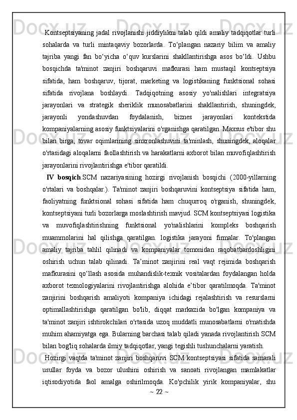   Kontseptsiyaning   jadal   rivojlanishi   jiddiylikni   talab   qildi   amaliy   tadqiqotlar   turli
sohalarda   va   turli   mintaqaviy   bozorlarda.   To‘plangan   nazariy   bilim   va   amaliy
tajriba   yangi   fan   bo‘yicha   o‘quv   kurslarini   shakllantirishga   asos   bo‘ldi.   Ushbu
bosqichda   ta'minot   zanjiri   boshqaruvi   mafkurasi   ham   mustaqil   kontseptsiya
sifatida,   ham   boshqaruv,   tijorat,   marketing   va   logistikaning   funktsional   sohasi
sifatida   rivojlana   boshlaydi.   Tadqiqotning   asosiy   yo'nalishlari   integratsiya
jarayonlari   va   strategik   sheriklik   munosabatlarini   shakllantirish,   shuningdek,
jarayonli   yondashuvdan   foydalanish,   biznes   jarayonlari   kontekstida
kompaniyalarning asosiy funktsiyalarini o'rganishga qaratilgan. Maxsus e'tibor shu
bilan   birga,   tovar   oqimlarining   sinxronlashuvini   ta'minlash,   shuningdek,   aloqalar
o'rtasidagi aloqalarni faollashtirish va harakatlarni axborot bilan muvofiqlashtirish
jarayonlarini rivojlantirishga e'tibor qaratildi. 
  IV   bosqich .SCM   nazariyasining   hozirgi   rivojlanish   bosqichi   (2000-yillarning
o'rtalari   va   boshqalar.).   Ta'minot   zanjiri   boshqaruvini   kontseptsiya   sifatida   ham,
faoliyatning   funktsional   sohasi   sifatida   ham   chuqurroq   o'rganish,   shuningdek,
kontseptsiyani turli bozorlarga moslashtirish mavjud. SCM kontseptsiyasi logistika
va   muvofiqlashtirishning   funktsional   yo'nalishlarini   kompleks   boshqarish
muammolarini   hal   qilishga   qaratilgan.   logistika   jarayoni   firmalar.   To'plangan
amaliy   tajriba   tahlil   qilinadi   va   kompaniyalar   tomonidan   raqobatbardoshligini
oshirish   uchun   talab   qilinadi.   Ta’minot   zanjirini   real   vaqt   rejimida   boshqarish
mafkurasini   qo‘llash   asosida   muhandislik-texnik   vositalardan   foydalangan   holda
axborot   texnologiyalarini   rivojlantirishga   alohida   e’tibor   qaratilmoqda.   Ta'minot
zanjirini   boshqarish   amaliyoti   kompaniya   ichidagi   rejalashtirish   va   resurslarni
optimallashtirishga   qaratilgan   bo'lib,   diqqat   markazida   bo'lgan   kompaniya   va
ta'minot   zanjiri   ishtirokchilari   o'rtasida   uzoq   muddatli   munosabatlarni   o'rnatishda
muhim ahamiyatga ega. Bularning barchasi talab qiladi yanada rivojlantirish SCM
bilan bog'liq sohalarda ilmiy tadqiqotlar, yangi tegishli tushunchalarni yaratish.
  Hozirgi   vaqtda   ta'minot   zanjiri   boshqaruvi   SCM   kontseptsiyasi   sifatida   samarali
usullar   foyda   va   bozor   ulushini   oshirish   va   sanoati   rivojlangan   mamlakatlar
iqtisodiyotida   faol   amalga   oshirilmoqda.   Ko'pchilik   yirik   kompaniyalar,   shu
~  22  ~ 