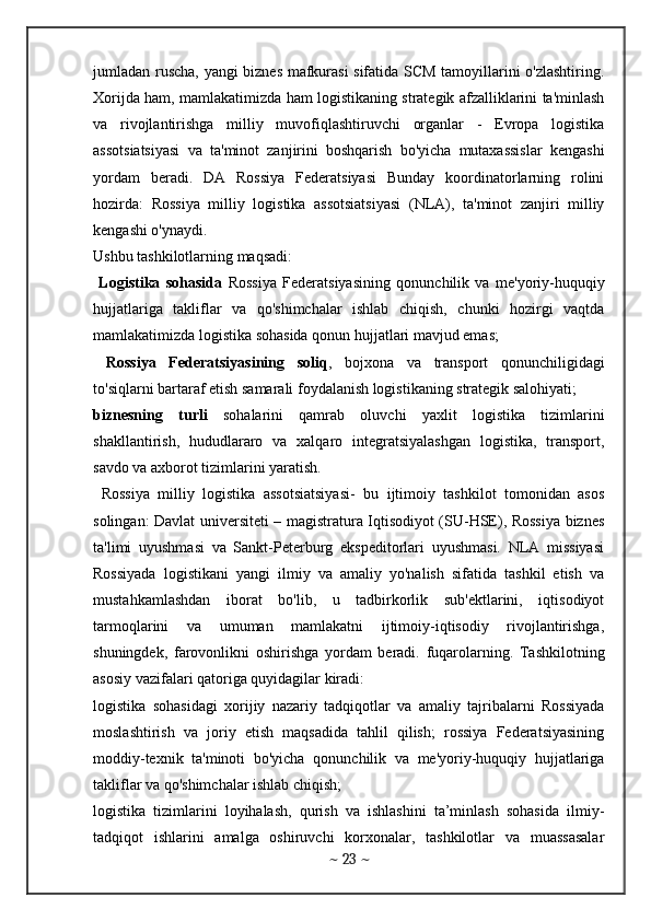 jumladan ruscha, yangi biznes mafkurasi sifatida SCM tamoyillarini o'zlashtiring.
Xorijda ham, mamlakatimizda ham logistikaning strategik afzalliklarini ta'minlash
va   rivojlantirishga   milliy   muvofiqlashtiruvchi   organlar   -   Evropa   logistika
assotsiatsiyasi   va   ta'minot   zanjirini   boshqarish   bo'yicha   mutaxassislar   kengashi
yordam   beradi.   DA   Rossiya   Federatsiyasi   Bunday   koordinatorlarning   rolini
hozirda:   Rossiya   milliy   logistika   assotsiatsiyasi   (NLA),   ta'minot   zanjiri   milliy
kengashi o'ynaydi. 
Ushbu tashkilotlarning maqsadi: 
  Logistika   sohasida   Rossiya   Federatsiyasining   qonunchilik   va   me'yoriy-huquqiy
hujjatlariga   takliflar   va   qo'shimchalar   ishlab   chiqish,   chunki   hozirgi   vaqtda
mamlakatimizda logistika sohasida qonun hujjatlari mavjud emas; 
  Rossiya   Federatsiyasining   soliq ,   bojxona   va   transport   qonunchiligidagi
to'siqlarni bartaraf etish samarali foydalanish logistikaning strategik salohiyati; 
biznesning   turli   sohalarini   qamrab   oluvchi   yaxlit   logistika   tizimlarini
shakllantirish,   hududlararo   va   xalqaro   integratsiyalashgan   logistika,   transport,
savdo va axborot tizimlarini yaratish.   
  Rossiya   milliy   logistika   assotsiatsiyasi-   bu   ijtimoiy   tashkilot   tomonidan   asos
solingan: Davlat universiteti – magistratura Iqtisodiyot (SU-HSE), Rossiya biznes
ta'limi   uyushmasi   va   Sankt-Peterburg   ekspeditorlari   uyushmasi.   NLA   missiyasi
Rossiyada   logistikani   yangi   ilmiy   va   amaliy   yo'nalish   sifatida   tashkil   etish   va
mustahkamlashdan   iborat   bo'lib,   u   tadbirkorlik   sub'ektlarini,   iqtisodiyot
tarmoqlarini   va   umuman   mamlakatni   ijtimoiy-iqtisodiy   rivojlantirishga,
shuningdek,   farovonlikni   oshirishga   yordam   beradi.   fuqarolarning.   Tashkilotning
asosiy vazifalari qatoriga quyidagilar kiradi: 
logistika   sohasidagi   xorijiy   nazariy   tadqiqotlar   va   amaliy   tajribalarni   Rossiyada
moslashtirish   va   joriy   etish   maqsadida   tahlil   qilish;   rossiya   Federatsiyasining
moddiy-texnik   ta'minoti   bo'yicha   qonunchilik   va   me'yoriy-huquqiy   hujjatlariga
takliflar va qo'shimchalar ishlab chiqish; 
logistika   tizimlarini   loyihalash,   qurish   va   ishlashini   ta’minlash   sohasida   ilmiy-
tadqiqot   ishlarini   amalga   oshiruvchi   korxonalar,   tashkilotlar   va   muassasalar
~  23  ~ 