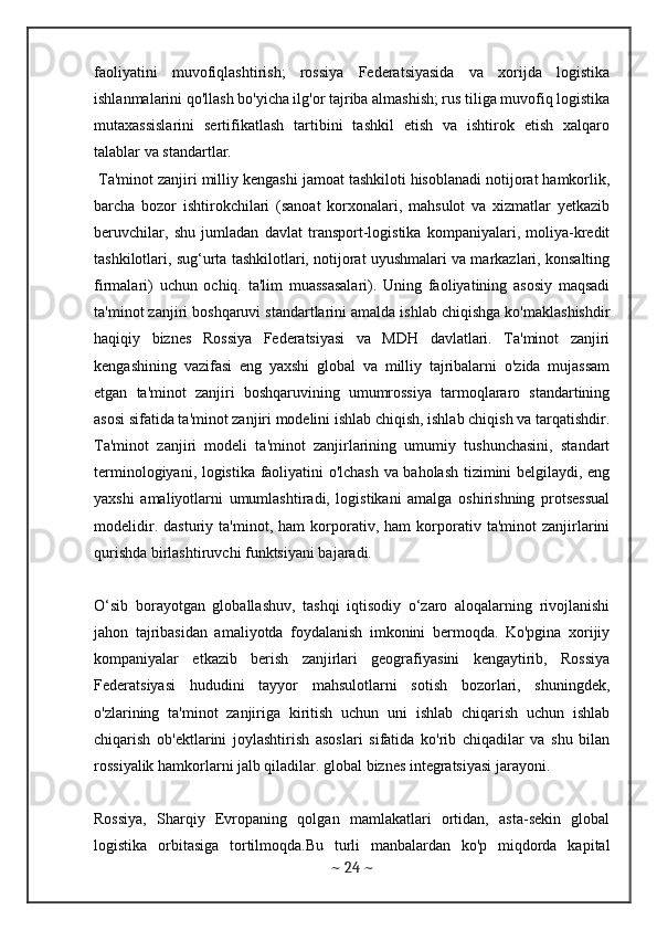 faoliyatini   muvofiqlashtirish;   rossiya   Federatsiyasida   va   xorijda   logistika
ishlanmalarini qo'llash bo'yicha ilg'or tajriba almashish; rus tiliga muvofiq logistika
mutaxassislarini   sertifikatlash   tartibini   tashkil   etish   va   ishtirok   etish   xalqaro
talablar va standartlar. 
 Ta'minot zanjiri milliy kengashi jamoat tashkiloti hisoblanadi notijorat hamkorlik,
barcha   bozor   ishtirokchilari   (sanoat   korxonalari,   mahsulot   va   xizmatlar   yetkazib
beruvchilar,   shu   jumladan   davlat   transport-logistika   kompaniyalari,   moliya-kredit
tashkilotlari, sug‘urta tashkilotlari, notijorat uyushmalari va markazlari, konsalting
firmalari)   uchun   ochiq.   ta'lim   muassasalari).   Uning   faoliyatining   asosiy   maqsadi
ta'minot zanjiri boshqaruvi standartlarini amalda ishlab chiqishga ko'maklashishdir
haqiqiy   biznes   Rossiya   Federatsiyasi   va   MDH   davlatlari.   Ta'minot   zanjiri
kengashining   vazifasi   eng   yaxshi   global   va   milliy   tajribalarni   o'zida   mujassam
etgan   ta'minot   zanjiri   boshqaruvining   umumrossiya   tarmoqlararo   standartining
asosi sifatida ta'minot zanjiri modelini ishlab chiqish, ishlab chiqish va tarqatishdir.
Ta'minot   zanjiri   modeli   ta'minot   zanjirlarining   umumiy   tushunchasini,   standart
terminologiyani, logistika faoliyatini o'lchash va baholash tizimini belgilaydi, eng
yaxshi   amaliyotlarni   umumlashtiradi,   logistikani   amalga   oshirishning   protsessual
modelidir.   dasturiy   ta'minot,   ham   korporativ,   ham   korporativ   ta'minot   zanjirlarini
qurishda birlashtiruvchi funktsiyani bajaradi. 
O‘sib   borayotgan   globallashuv,   tashqi   iqtisodiy   o‘zaro   aloqalarning   rivojlanishi
jahon   tajribasidan   amaliyotda   foydalanish   imkonini   bermoqda.   Ko'pgina   xorijiy
kompaniyalar   etkazib   berish   zanjirlari   geografiyasini   kengaytirib,   Rossiya
Federatsiyasi   hududini   tayyor   mahsulotlarni   sotish   bozorlari,   shuningdek,
o'zlarining   ta'minot   zanjiriga   kiritish   uchun   uni   ishlab   chiqarish   uchun   ishlab
chiqarish   ob'ektlarini   joylashtirish   asoslari   sifatida   ko'rib   chiqadilar   va   shu   bilan
rossiyalik hamkorlarni jalb qiladilar. global biznes integratsiyasi jarayoni. 
Rossiya,   Sharqiy   Evropaning   qolgan   mamlakatlari   ortidan,   asta-sekin   global
logistika   orbitasiga   tortilmoqda.Bu   turli   manbalardan   ko'p   miqdorda   kapital
~  24  ~ 