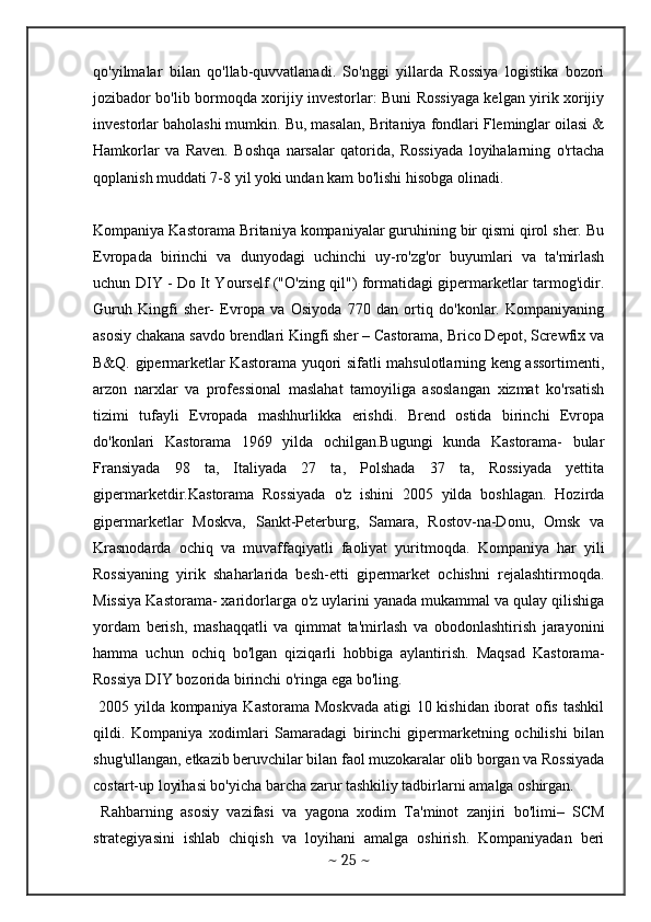 qo'yilmalar   bilan   qo'llab-quvvatlanadi.   So'nggi   yillarda   Rossiya   logistika   bozori
jozibador bo'lib bormoqda xorijiy investorlar: Buni Rossiyaga kelgan yirik xorijiy
investorlar baholashi mumkin. Bu, masalan, Britaniya fondlari Fleminglar oilasi &
Hamkorlar   va   Raven.   Boshqa   narsalar   qatorida,   Rossiyada   loyihalarning   o'rtacha
qoplanish muddati 7-8 yil yoki undan kam bo'lishi hisobga olinadi.
Kompaniya Kastorama Britaniya kompaniyalar guruhining bir qismi qirol sher. Bu
Evropada   birinchi   va   dunyodagi   uchinchi   uy-ro'zg'or   buyumlari   va   ta'mirlash
uchun DIY - Do It Yourself ("O'zing qil") formatidagi gipermarketlar tarmog'idir.
Guruh   Kingfi   sher-   Evropa   va   Osiyoda   770   dan   ortiq   do'konlar.   Kompaniyaning
asosiy chakana savdo brendlari Kingfi sher – Castorama, Brico Depot, Screwfix va
B&Q. gipermarketlar Kastorama yuqori sifatli mahsulotlarning keng assortimenti,
arzon   narxlar   va   professional   maslahat   tamoyiliga   asoslangan   xizmat   ko'rsatish
tizimi   tufayli   Evropada   mashhurlikka   erishdi.   Brend   ostida   birinchi   Evropa
do'konlari   Kastorama   1969   yilda   ochilgan.Bugungi   kunda   Kastorama-   bular
Fransiyada   98   ta,   Italiyada   27   ta,   Polshada   37   ta,   Rossiyada   yettita
gipermarketdir.Kastorama   Rossiyada   o'z   ishini   2005   yilda   boshlagan.   Hozirda
gipermarketlar   Moskva,   Sankt-Peterburg,   Samara,   Rostov-na-Donu,   Omsk   va
Krasnodarda   ochiq   va   muvaffaqiyatli   faoliyat   yuritmoqda.   Kompaniya   har   yili
Rossiyaning   yirik   shaharlarida   besh-etti   gipermarket   ochishni   rejalashtirmoqda.
Missiya Kastorama- xaridorlarga o'z uylarini yanada mukammal va qulay qilishiga
yordam   berish,   mashaqqatli   va   qimmat   ta'mirlash   va   obodonlashtirish   jarayonini
hamma   uchun   ochiq   bo'lgan   qiziqarli   hobbiga   aylantirish.   Maqsad   Kastorama-
Rossiya DIY bozorida birinchi o'ringa ega bo'ling.
  2005 yilda kompaniya Kastorama Moskvada  atigi 10 kishidan iborat ofis tashkil
qildi.   Kompaniya   xodimlari   Samaradagi   birinchi   gipermarketning   ochilishi   bilan
shug'ullangan, etkazib beruvchilar bilan faol muzokaralar olib borgan va Rossiyada
costart-up loyihasi bo'yicha barcha zarur tashkiliy tadbirlarni amalga oshirgan. 
  Rahbarning   asosiy   vazifasi   va   yagona   xodim   Ta'minot   zanjiri   bo'limi–   SCM
strategiyasini   ishlab   chiqish   va   loyihani   amalga   oshirish.   Kompaniyadan   beri
~  25  ~ 