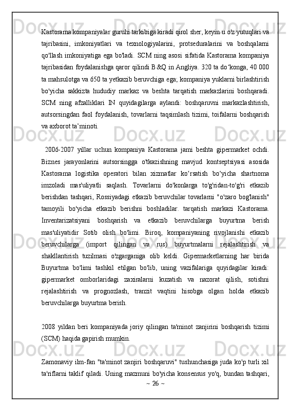 Kastorama kompaniyalar guruhi tarkibiga kiradi qirol sher, keyin u o'z yutuqlari va
tajribasini,   imkoniyatlari   va   texnologiyalarini,   protseduralarini   va   boshqalarni
qo'llash imkoniyatiga ega bo'ladi. SCM ning asosi  sifatida Kastorama kompaniya
tajribasidan foydalanishga qaror qilindi B&Q in Angliya. 320 ta do konga, 40 000ʻ
ta mahsulotga va 650 ta yetkazib beruvchiga ega; kompaniya yuklarni birlashtirish
bo'yicha   sakkizta   hududiy   markaz   va   beshta   tarqatish   markazlarini   boshqaradi.
SCM   ning   afzalliklari   IN   quyidagilarga   aylandi:   boshqaruvni   markazlashtirish,
autsorsingdan   faol   foydalanish,   tovarlarni   taqsimlash   tizimi,   toifalarni   boshqarish
va axborot ta’minoti.
  2006-2007   yillar   uchun   kompaniya   Kastorama   jami   beshta   gipermarket   ochdi.
Biznes   jarayonlarini   autsorsingga   o'tkazishning   mavjud   kontseptsiyasi   asosida
Kastorama   logistika   operatori   bilan   xizmatlar   ko‘rsatish   bo‘yicha   shartnoma
imzoladi   mas'uliyatli   saqlash.   Tovarlarni   do'konlarga   to'g'ridan-to'g'ri   etkazib
berishdan   tashqari,   Rossiyadagi   etkazib   beruvchilar   tovarlarni   "o'zaro   bog'lanish"
tamoyili   bo'yicha   etkazib   berishni   boshladilar.   tarqatish   markazi   Kastorama.
Inventarizatsiyani   boshqarish   va   etkazib   beruvchilarga   buyurtma   berish
mas'uliyatidir   Sotib   olish   bo'limi.   Biroq,   kompaniyaning   rivojlanishi   etkazib
beruvchilarga   (import   qilingan   va   rus)   buyurtmalarni   rejalashtirish   va
shakllantirish   tuzilmasi   o'zgarganiga   olib   keldi.   Gipermarketlarning   har   birida
Buyurtma   bo'limi   tashkil   etilgan   bo'lib,   uning   vazifalariga   quyidagilar   kiradi:
gipermarket   omborlaridagi   zaxiralarni   kuzatish   va   nazorat   qilish,   sotishni
rejalashtirish   va   prognozlash,   tranzit   vaqtini   hisobga   olgan   holda   etkazib
beruvchilarga buyurtma berish. 
2008   yildan   beri   kompaniyada   joriy   qilingan   ta'minot   zanjirini   boshqarish   tizimi
(SCM) haqida gapirish mumkin.
Zamonaviy ilm-fan "ta'minot zanjiri boshqaruvi" tushunchasiga  juda ko'p turli xil
ta'riflarni taklif qiladi. Uning mazmuni  bo'yicha konsensus  yo'q, bundan tashqari,
~  26  ~ 