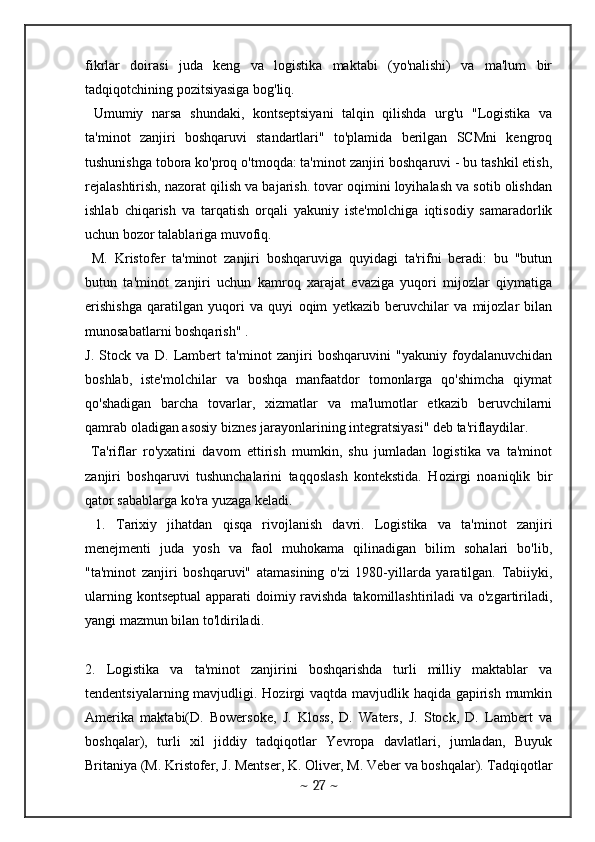 fikrlar   doirasi   juda   keng   va   logistika   maktabi   (yo'nalishi)   va   ma'lum   bir
tadqiqotchining pozitsiyasiga bog'liq. 
  Umumiy   narsa   shundaki,   kontseptsiyani   talqin   qilishda   urg'u   "Logistika   va
ta'minot   zanjiri   boshqaruvi   standartlari"   to'plamida   berilgan   SCMni   kengroq
tushunishga tobora ko'proq o'tmoqda: ta'minot zanjiri boshqaruvi - bu tashkil etish,
rejalashtirish, nazorat qilish va bajarish. tovar oqimini loyihalash va sotib olishdan
ishlab   chiqarish   va   tarqatish   orqali   yakuniy   iste'molchiga   iqtisodiy   samaradorlik
uchun bozor talablariga muvofiq.
  M.   Kristofer   ta'minot   zanjiri   boshqaruviga   quyidagi   ta'rifni   beradi:   bu   "butun
butun   ta'minot   zanjiri   uchun   kamroq   xarajat   evaziga   yuqori   mijozlar   qiymatiga
erishishga   qaratilgan   yuqori   va   quyi   oqim   yetkazib   beruvchilar   va   mijozlar   bilan
munosabatlarni boshqarish" .
J.   Stock   va   D.   Lambert   ta'minot   zanjiri   boshqaruvini   "yakuniy   foydalanuvchidan
boshlab,   iste'molchilar   va   boshqa   manfaatdor   tomonlarga   qo'shimcha   qiymat
qo'shadigan   barcha   tovarlar,   xizmatlar   va   ma'lumotlar   etkazib   beruvchilarni
qamrab oladigan asosiy biznes jarayonlarining integratsiyasi" deb ta'riflaydilar. 
  Ta'riflar   ro'yxatini   davom   ettirish   mumkin,   shu   jumladan   logistika   va   ta'minot
zanjiri   boshqaruvi   tushunchalarini   taqqoslash   kontekstida.   Hozirgi   noaniqlik   bir
qator sabablarga ko'ra yuzaga keladi.
  1.   Tarixiy   jihatdan   qisqa   rivojlanish   davri.   Logistika   va   ta'minot   zanjiri
menejmenti   juda   yosh   va   faol   muhokama   qilinadigan   bilim   sohalari   bo'lib,
"ta'minot   zanjiri   boshqaruvi"   atamasining   o'zi   1980-yillarda   yaratilgan.   Tabiiyki,
ularning kontseptual  apparati doimiy ravishda takomillashtiriladi  va o'zgartiriladi,
yangi mazmun bilan to'ldiriladi. 
2.   Logistika   va   ta'minot   zanjirini   boshqarishda   turli   milliy   maktablar   va
tendentsiyalarning mavjudligi. Hozirgi vaqtda mavjudlik haqida gapirish mumkin
Amerika   maktabi(D.   Bowersoke,   J.   Kloss,   D.   Waters,   J.   Stock,   D.   Lambert   va
boshqalar),   turli   xil   jiddiy   tadqiqotlar   Yevropa   davlatlari,   jumladan,   Buyuk
Britaniya (M. Kristofer, J. Mentser, K. Oliver, M. Veber va boshqalar). Tadqiqotlar
~  27  ~ 