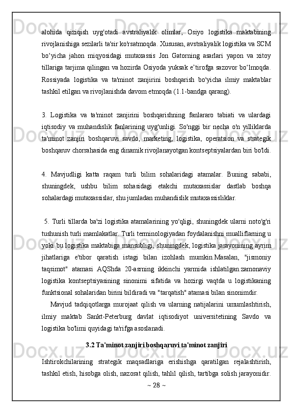 alohida   qiziqish   uyg'otadi   avstraliyalik   olimlar,   Osiyo   logistika   maktabining
rivojlanishiga sezilarli ta'sir ko'rsatmoqda. Xususan, avstraliyalik logistika va SCM
bo‘yicha   jahon   miqyosidagi   mutaxassis   Jon   Gatorning   asarlari   yapon   va   xitoy
tillariga tarjima qilingan va hozirda Osiyoda yuksak e’tirofga sazovor bo‘lmoqda.
Rossiyada   logistika   va   ta'minot   zanjirini   boshqarish   bo'yicha   ilmiy   maktablar
tashkil etilgan va rivojlanishda davom etmoqda (1.1-bandga qarang). 
3.   Logistika   va   ta'minot   zanjirini   boshqarishning   fanlararo   tabiati   va   ulardagi
iqtisodiy   va   muhandislik   fanlarining   uyg'unligi.   So'nggi   bir   necha   o'n   yilliklarda
ta'minot   zanjiri   boshqaruvi   savdo,   marketing,   logistika,   operatsion   va   strategik
boshqaruv chorrahasida eng dinamik rivojlanayotgan kontseptsiyalardan biri bo'ldi.
4.   Mavjudligi   katta   raqam   turli   bilim   sohalaridagi   atamalar.   Buning   sababi,
shuningdek,   ushbu   bilim   sohasidagi   etakchi   mutaxassislar   dastlab   boshqa
sohalardagi mutaxassislar, shu jumladan muhandislik mutaxassisliklar.
  5.  Turli   tillarda  ba'zi   logistika  atamalarining  yo'qligi,  shuningdek   ularni  noto'g'ri
tushunish turli mamlakatlar. Turli terminologiyadan foydalanishni mualliflarning u
yoki bu logistika maktabiga mansubligi, shuningdek, logistika jarayonining ayrim
jihatlariga   e'tibor   qaratish   istagi   bilan   izohlash   mumkin.Masalan,   "jismoniy
taqsimot"   atamasi   AQShda   20-asrning   ikkinchi   yarmida   ishlatilgan.zamonaviy
logistika   kontseptsiyasining   sinonimi   sifatida   va   hozirgi   vaqtda   u   logistikaning
funktsional sohalaridan birini bildiradi va "tarqatish" atamasi bilan sinonimdir.
      Mavjud   tadqiqotlarga   murojaat   qilish   va   ularning   natijalarini   umumlashtirish,
ilmiy   maktab   Sankt-Peterburg   davlat   iqtisodiyot   universitetining   Savdo   va
logistika bo'limi quyidagi ta'rifga asoslanadi. 
3.2 Ta'minot zanjiri boshqaruvi ta'minot zanjiri
Ishtirokchilarining   strategik   maqsadlariga   erishishga   qaratilgan   rejalashtirish,
tashkil etish, hisobga olish, nazorat qilish, tahlil qilish, tartibga solish jarayonidir.
~  28  ~ 