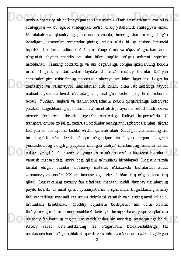uzviy aloqasiz qarab bo‘lmaydigan jonli tizimlardir. (i'arb tizimlaridan nusxa olish
strategiyasi   —   bu   egalik   strategiyasi   bo'lib,   biroq   yetakchilik   strategiyasi   emas.
Mamlakatimiz   iqtisodiyotiga,   birinchi   navbatda,   bizning   sharoitimizga   to‘g‘ri
keladigan,   jarayonlar   samaradorligining   keskin   о ‘sis   hi   ga   imkon   beruvchi
logistika   falsafasini   tadbiq   etish   lozim.   Yangi   ilmiy   va   o'quv   «logistika»   fanini
o‘rganish   obyekti   moddiy   va   ular   bilan   bog'liq   bo'lgan   axborot   oqimlari
hisoblanadi.   Fanning   dolzarbligi   va   uni   o'rganishga   bo'lgan   qiziqishning   keskin
ortishi   logistik   yondoshuvdan   foydalanish   orqali   moddiy   tizimlar   faoliyati
samaradorligini   oshirishning   potensial   imkoniyatlari   bilan   bogiiqdir.   Logistika
xomashyo   va   yarimtayyor   mahsulotlar   olib   kelish   bilan   iste’molchiga   tayyor
mahsulot   yetkazib   berish   o'rtasidagi   vaqt   oralig‘ini   keskin   qisqartirish   imkonini
beradi.   Yuklarni   saqlash   va   tashish   xarajatlarini   keskin   qisqartirishga   imkoniyat
yaratadi. Logistikaning  qo'llanishi   m  a’lumot  olish  jarayonini  tezlashtiradi,  serviz
xizmati   darajasini   oshiradi.   Logistika   sohasidagi   faoliyat   ko'pqirralidir.   U
transport, ombor xo‘jaligi, zaxiralar, xodimlar boshqaruvi, axborot tizimlari, tijorat
faoliyati   va   boshqalarni   tashkil   etishni   qamrab   oladi.   Sanalgan   vazifalarning   har
biri   tegislili   soha   fanida   chuqur   o‘rganilgan   va   bayon   etilgan.   Logistik
yondashuvning   vangiligi   yuqorida   sanalgan   faoliyat   sohalarining   maromli   tashkil
etilgan   yengil   boshqaruvini   va   yuqori   samarali   material   o'tkazuvchi   tizimlarini
yaratish   maqsadidagi   uzviy   bog'liqligini   ta’minlash   hisoblanadi.   Logistik   tarzda
tashkil   etilgan   tizimlar   an’anaviy   material   o'tkazuvchi   tizimlardan   xuddi
zamonaviy   avtomobil   XX   asr   boshlaridagi   avtomobildan   farq   qilgani   kabi   farq
qiladi.   Logistikaning   nazariy   fan   sifatidagi   maqsadi   xuddi   shunday   tizimlarning
paydo   ho'iishi   va   amal   qilish   qonuniyatlarini   o‘rganishdir.   Logistikaning   amaliy
faoliyat   taridagi   maqsadi   esa   ushbu   tizimlarni   yaratish   va   ularning   amal   qilishini
ta’minlash   hisoblanadi.   Moddiy   oqimlarni   boshqarish   har   doim   xoialik
faoliyatining muhim tomoni hisoblanib kelingan, biroq nisbatan yaqin vaqtlarda u
iqtisodiy   faoiiyatning   eng   muhim   vazifalaridan   biri   tarzidagi   mavqega   ega   boldi.
Asosiy   sabab   -iste’molchining   tez   o‘zgaruvchi   hoxish-istaklariga   tez
moslashuvchan  bo‘lgan ishlab chiqarish va savdo tizimlari zamriyatini  tug‘dirgan
~  3  ~ 