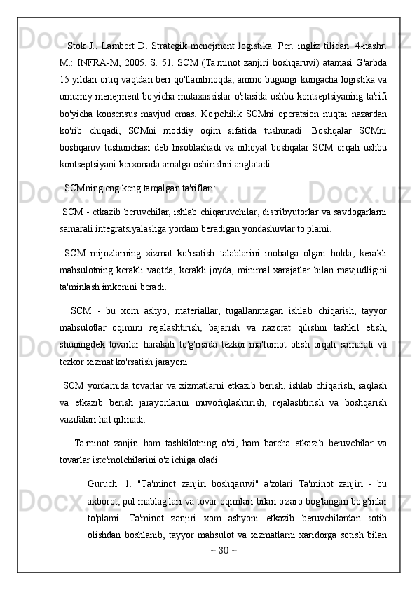     Stok   J.,   Lambert   D.   Strategik   menejment   logistika:   Per.   ingliz   tilidan.   4-nashr.
M.:   INFRA-M,   2005.   S.   51.   SCM   (Ta'minot   zanjiri   boshqaruvi)   atamasi   G'arbda
15 yildan ortiq vaqtdan beri qo'llanilmoqda, ammo bugungi kungacha logistika va
umumiy menejment bo'yicha mutaxassislar o'rtasida ushbu kontseptsiyaning ta'rifi
bo'yicha   konsensus   mavjud   emas.   Ko'pchilik   SCMni   operatsion   nuqtai   nazardan
ko'rib   chiqadi,   SCMni   moddiy   oqim   sifatida   tushunadi.   Boshqalar   SCMni
boshqaruv   tushunchasi   deb   hisoblashadi   va   nihoyat   boshqalar   SCM   orqali   ushbu
kontseptsiyani korxonada amalga oshirishni anglatadi. 
  SCMning eng keng tarqalgan ta'riflari:
 SCM - etkazib beruvchilar, ishlab chiqaruvchilar, distribyutorlar va savdogarlarni
samarali integratsiyalashga yordam beradigan yondashuvlar to'plami. 
  SCM   mijozlarning   xizmat   ko'rsatish   talablarini   inobatga   olgan   holda,   kerakli
mahsulotning kerakli  vaqtda, kerakli  joyda, minimal  xarajatlar  bilan mavjudligini
ta'minlash imkonini beradi.
    SCM   -   bu   xom   ashyo,   materiallar,   tugallanmagan   ishlab   chiqarish,   tayyor
mahsulotlar   oqimini   rejalashtirish,   bajarish   va   nazorat   qilishni   tashkil   etish,
shuningdek   tovarlar   harakati   to'g'risida   tezkor   ma'lumot   olish   orqali   samarali   va
tezkor xizmat ko'rsatish jarayoni. 
  SCM   yordamida  tovarlar   va  xizmatlarni  etkazib   berish,   ishlab  chiqarish,   saqlash
va   etkazib   berish   jarayonlarini   muvofiqlashtirish,   rejalashtirish   va   boshqarish
vazifalari hal qilinadi. 
      Ta'minot   zanjiri   ham   tashkilotning   o'zi,   ham   barcha   etkazib   beruvchilar   va
tovarlar iste'molchilarini o'z ichiga oladi.
Guruch.   1.   "Ta'minot   zanjiri   boshqaruvi"   a'zolari   Ta'minot   zanjiri   -   bu
axborot, pul mablag'lari va tovar oqimlari bilan o'zaro bog'langan bo'g'inlar
to'plami.   Ta'minot   zanjiri   xom   ashyoni   etkazib   beruvchilardan   sotib
olishdan   boshlanib,   tayyor   mahsulot   va   xizmatlarni   xaridorga   sotish   bilan
~  30  ~ 