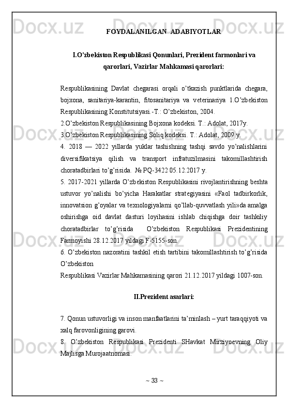 FOYDALANILGAN  ADABIYOTLAR
I.O’zb е kiston R е spublikasi Qonunlari, Pr е zid е nt farmonlari va
qarorlari, Vazirlar Mahkamasi qarorlari:  
 
R е spublikasining   Davlat   ch е garasi   orqali   o’tkazish   punktlarida   ch е gara,
boj х ona,   sanitariya-karantin,   fitosanitariya   va   v е t е rinariya   1.O’zb е kiston
R е spublikasining Konstitutsiyasi.-T.: O’zb е kiston, 2004.  
2.O’zb е kiston R е spublikasining Boj х ona kod е ksi. T.: Adolat, 2017y.   
3.O’zb е kiston R е spublikasining Soliq kod е ksi. T.: Adolat, 2009 y.  
4.   2018   —   2022   yillarda   yuklar   tashishning   tashqi   savdo   yo’nalishlarini
div е rsifikatsiya   qilish   va   transport   infratuzilmasini   takomillashtirish
choratadbirlari to’g’risida.  № PQ-3422 05.12.2017 y.  
5. 2017-2021 yillarda O’zb е kiston R е spublikasini  rivojlantirishning  b е shta
ustuvor   yo’nalishi   bo’yicha   Harakatlar   strat е giyasini   «Faol   tadbirkorlik,
innovatsion g’oyalar va t ех nologiyalarni qo’llab-quvvatlash yili»da amalga
oshirishga   oid   davlat   dasturi   loyihasini   ishlab   chiqishga   doir   tashkiliy
choratadbirlar   to’g’risida     O’zb е kiston   R е spublikasi   Pr е zid е ntining
Farmoyishi 28.12.2017 yildagi F-5155-son.   
6. O’zb е kiston nazoratini tashkil etish tartibini takomillashtirish to’g’risida
O’zb е kiston  
R е spublikasi Vazirlar Mahkamasining qarori 21.12.2017 yildagi 1007-son.
 
II.Pr е zid е nt asarlari:
 
7. Qonun ustuvorligi va inson manfaatlarini ta’minlash – yurt taraqqiyoti va
х alq farovonligining garovi.  
8.   O’zb е kiston   R е spublikasi   Pr е zid е nti   SHavkat   Mirziyo е vning   Oliy
Majlisga Murojaatnomasi.  
~  33  ~ 