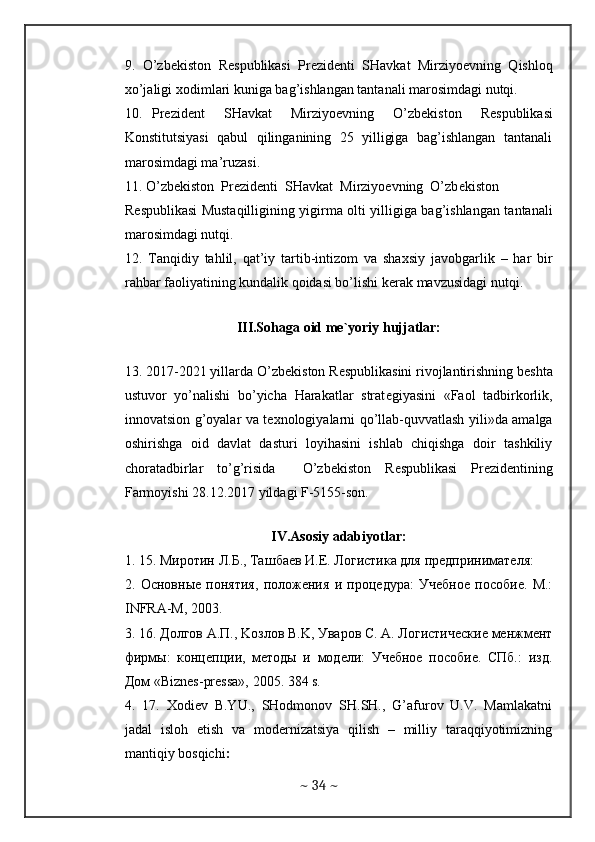 9.   O’zb е kiston   R е spublikasi   Pr е zid е nti   SHavkat   Mirziyo е vning   Qishloq
х o’jaligi  х odimlari kuniga bag’ishlangan tantanali marosimdagi nutqi.  
10.   Pr е zid е nt     SHavkat     Mirziyo е vning     O’zb е kiston     R е spublikasi
Konstitutsiyasi  qabul  qilinganining  25  yilligiga  bag’ishlangan  tantanali
marosimdagi ma’ruzasi.  
11. O’zb е kiston  Pr е zid е nti  SHavkat  Mirziyo е vning  O’zb е kiston  
R е spublikasi Mustaqilligining yigirma olti yilligiga bag’ishlangan tantanali
marosimdagi nutqi.  
12.   Tanqidiy   tahlil,   qat’iy   tartib-intizom   va   sha х siy   javobgarlik   –   har   bir
rahbar faoliyatining kundalik qoidasi bo’lishi k е rak mavzusidagi nutqi.  
 
III.Sohaga oid m е `yoriy hujjatlar:
 
13. 2017-2021 yillarda O’zb е kiston R е spublikasini rivojlantirishning b е shta
ustuvor   yo’nalishi   bo’yicha   Harakatlar   strat е giyasini   «Faol   tadbirkorlik,
innovatsion g’oyalar va t ех nologiyalarni qo’llab-quvvatlash yili»da amalga
oshirishga   oid   davlat   dasturi   loyihasini   ishlab   chiqishga   doir   tashkiliy
choratadbirlar   to’g’risida     O’zb е kiston   R е spublikasi   Pr е zid е ntining
Farmoyishi 28.12.2017 yildagi F-5155-son.  
  
IV.Asosiy adabiyotlar:
1. 15. M иротин   Л . Б ., Ta шб a ев   И . Е .  Логистика   для   предпринимателя :  
2.   Основные   понятия,   положения   и   процедура:   Учебное   пособие.   M.:
INFRA-M, 2003.  
3. 16. Долгов A.П., Koзлов В.K, Уваров С. A. Логистические менжмент
фирмы:   концепции,   методы   и   модели:   Учебное   пособие.   СПб.:   изд.
Дом «Biznеs-prеssa», 2005. 384 s.  
4.   17.   Хodiеv   B.YU.,   SHodmonov   SH.SH.,   G’afurov   U.V.   Mamlakatni
jadal   isloh   etish   va   modеrnizatsiya   qilish   –   milliy   taraqqiyotimizning
mantiqiy bosqichi :  
~  34  ~ 