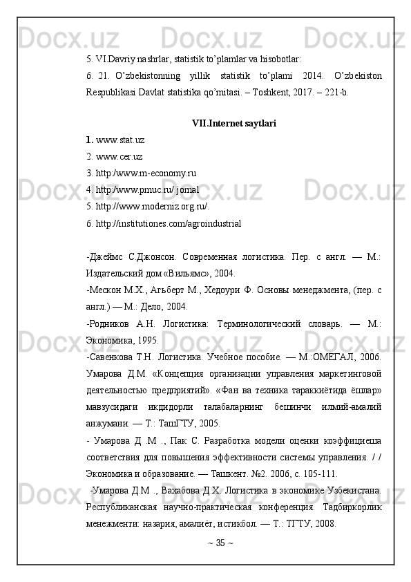  
5. VI.Davriy nashrlar, statistik to’plamlar va hisobotlar:  
6.   21.   O’zb е kistonning     yillik     statistik     to’plami     2014.     O’zb е kiston
R е spublikasi Davlat statistika qo’mitasi. – Toshk е nt, 2017. – 221-b.  
 
VII.Int е rn е t saytlari
1.  www.stat.uz   
2. www.cer.uz  
3. http:/www.m-economy.ru  
4. http:/www.pmuc.ru/ jornal  
5. http://www.moderniz.org.ru/.   
6. http://institutiones.com/agroindustrial
-Джеймс   С.Джонсон.   Современная   логистика.   Пер.   с   англ.   —   М.:
Издательский дом «Вильямс», 2004. 
-Мескон  М.Х., Агьберт М., Хедоури Ф. Основы менеджмента, (пер. с
англ.) — М.: Дело, 2004. 
-Родников   А.Н.   Логистика:   Терминологический   словарь.   —   М.:
Экономика, 1995. 
-Савенкова   Т.Н.   Логистика.   Учебное   пособие.   —   М.:ОМЕГАЛ,   2006.
Умарова   Д.М.   «Концепция   организации   управления   маркетинговой
деятельностью   предприятий».   «Фан   ва   техника   тараккиётида   ёшлар»
мавзусидаги   икдидорли   талабаларнинг   бешинчи   илмий-амалий
анжумани. — Т.: ТашГТУ, 2005. 
-   Умарова   Д   .М   .,   Пак   С.   Разработка   модели   оценки   коэффициеша
соответствия   для   повышения   эффективности   системы   управления.   /   /
Экономика и образование. — Ташкент. №2. 2006, с. 105-111.
  -Умарова  Д.М  .,  Вахабова   Д.Х.  Логистика   в  экономике  Узбекистана.
Республиканская   научно-практическая   конференция.   Тадбиркорлик
менежменти: назария, амалиёт, истикбол. — Т.: ТГТУ, 2008.
~  35  ~ 