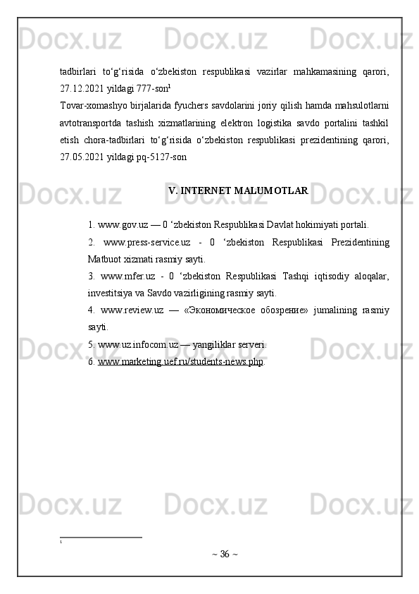 tadbirlari   to‘g‘risida   o‘zbekiston   respublikasi   vazirlar   mahkamasining   qarori,
27.12.2021 yildagi 777-son 1
Tovar-xomashyo birjalarida fyuchers savdolarini joriy qilish hamda mahsulotlarni
avtotransportda   tashish   xizmatlarining   elektron   logistika   savdo   portalini   tashkil
etish   chora-tadbirlari   to‘g‘risida   o‘zbekiston   respublikasi   prezidentining   qarori,
27.05.2021 yildagi pq-5127-son
V. INTERNET MALUMOTLAR
1. www.gov.uz — 0 ‘zbekiston Respublikasi Davlat hokimiyati portali. 
2.   www.press-service.uz   -   0   ‘zbekiston   Respublikasi   Prezidentining
Matbuot xizmati rasmiy sayti. 
3.   www.mfer.uz   -   0   ‘zbekiston   Respublikasi   Tashqi   iqtisodiy   aloqalar,
investitsiya va Savdo vazirligining rasmiy sayti. 
4.   www . review . uz   —   «Экономическое   обозрение»   jumalining   rasmiy
sayti . 
5. www.uz.infocom.uz — yangiliklar serveri. 
6.  www.marketing.uef.ru/students-news.php .
1
~  36  ~ 