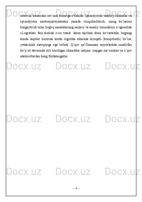 sotuvchi bozoridan iste’mol bozoriga o'tishidir. lqtisodiyotda tarkibiy islohotlar va
iqtisodiyotni   modernizatsiyalashni   yanada   chuqurlashtirish,   uning   ko‘lamini
kengaytirish bilan bogliq masalalarning nazariy va amaliy tomonlarini o‘rganishda
«Logistika»   fani   alohida   o‘rin   tutadi.   Jahon   tajribasi   shuni   ko‘rsatadiki,   bugungi
kunda   raqobat   bozorida   kimki   logistika   sohasida   layoqatli   (kompetentli)   bo‘Isa,
yetakchilik   mavqeyiga   ega   bo'ladi.   Q‘quv   qoVllanmani   tayyorlashda   mualliflar
ko‘p yil davomida olib borishgan izlanishlar natijasi, osqigan ma’ruzalari va o‘quv
adabivotlardan keng foydalangallar
~  4  ~ 